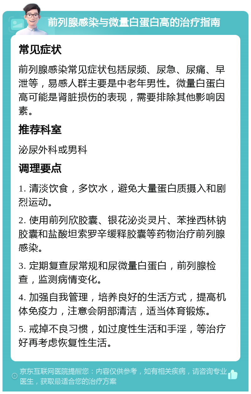 前列腺感染与微量白蛋白高的治疗指南 常见症状 前列腺感染常见症状包括尿频、尿急、尿痛、早泄等，易感人群主要是中老年男性。微量白蛋白高可能是肾脏损伤的表现，需要排除其他影响因素。 推荐科室 泌尿外科或男科 调理要点 1. 清淡饮食，多饮水，避免大量蛋白质摄入和剧烈运动。 2. 使用前列欣胶囊、银花泌炎灵片、苯挫西林钠胶囊和盐酸坦索罗辛缓释胶囊等药物治疗前列腺感染。 3. 定期复查尿常规和尿微量白蛋白，前列腺检查，监测病情变化。 4. 加强自我管理，培养良好的生活方式，提高机体免疫力，注意会阴部清洁，适当体育锻炼。 5. 戒掉不良习惯，如过度性生活和手淫，等治疗好再考虑恢复性生活。