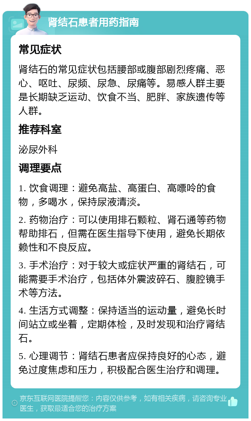 肾结石患者用药指南 常见症状 肾结石的常见症状包括腰部或腹部剧烈疼痛、恶心、呕吐、尿频、尿急、尿痛等。易感人群主要是长期缺乏运动、饮食不当、肥胖、家族遗传等人群。 推荐科室 泌尿外科 调理要点 1. 饮食调理：避免高盐、高蛋白、高嘌呤的食物，多喝水，保持尿液清淡。 2. 药物治疗：可以使用排石颗粒、肾石通等药物帮助排石，但需在医生指导下使用，避免长期依赖性和不良反应。 3. 手术治疗：对于较大或症状严重的肾结石，可能需要手术治疗，包括体外震波碎石、腹腔镜手术等方法。 4. 生活方式调整：保持适当的运动量，避免长时间站立或坐着，定期体检，及时发现和治疗肾结石。 5. 心理调节：肾结石患者应保持良好的心态，避免过度焦虑和压力，积极配合医生治疗和调理。