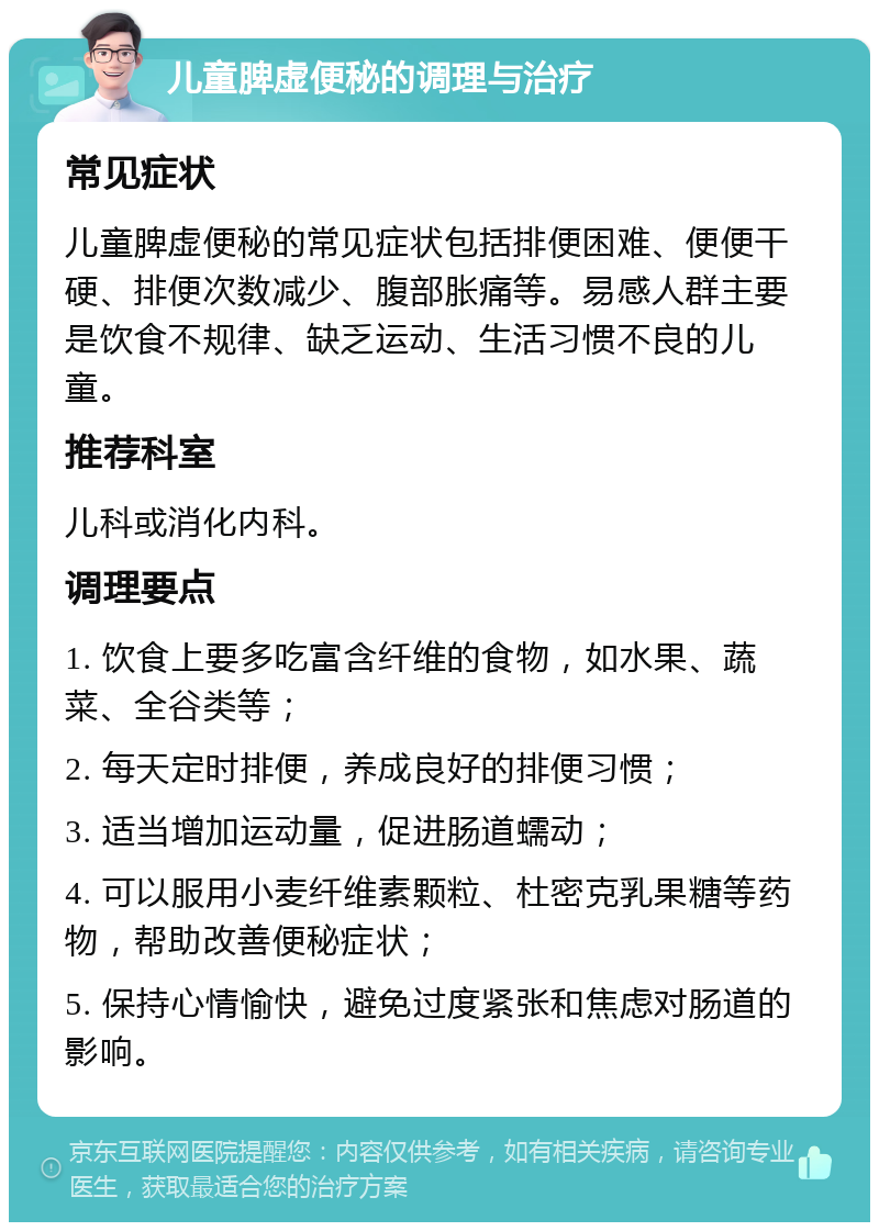 儿童脾虚便秘的调理与治疗 常见症状 儿童脾虚便秘的常见症状包括排便困难、便便干硬、排便次数减少、腹部胀痛等。易感人群主要是饮食不规律、缺乏运动、生活习惯不良的儿童。 推荐科室 儿科或消化内科。 调理要点 1. 饮食上要多吃富含纤维的食物，如水果、蔬菜、全谷类等； 2. 每天定时排便，养成良好的排便习惯； 3. 适当增加运动量，促进肠道蠕动； 4. 可以服用小麦纤维素颗粒、杜密克乳果糖等药物，帮助改善便秘症状； 5. 保持心情愉快，避免过度紧张和焦虑对肠道的影响。