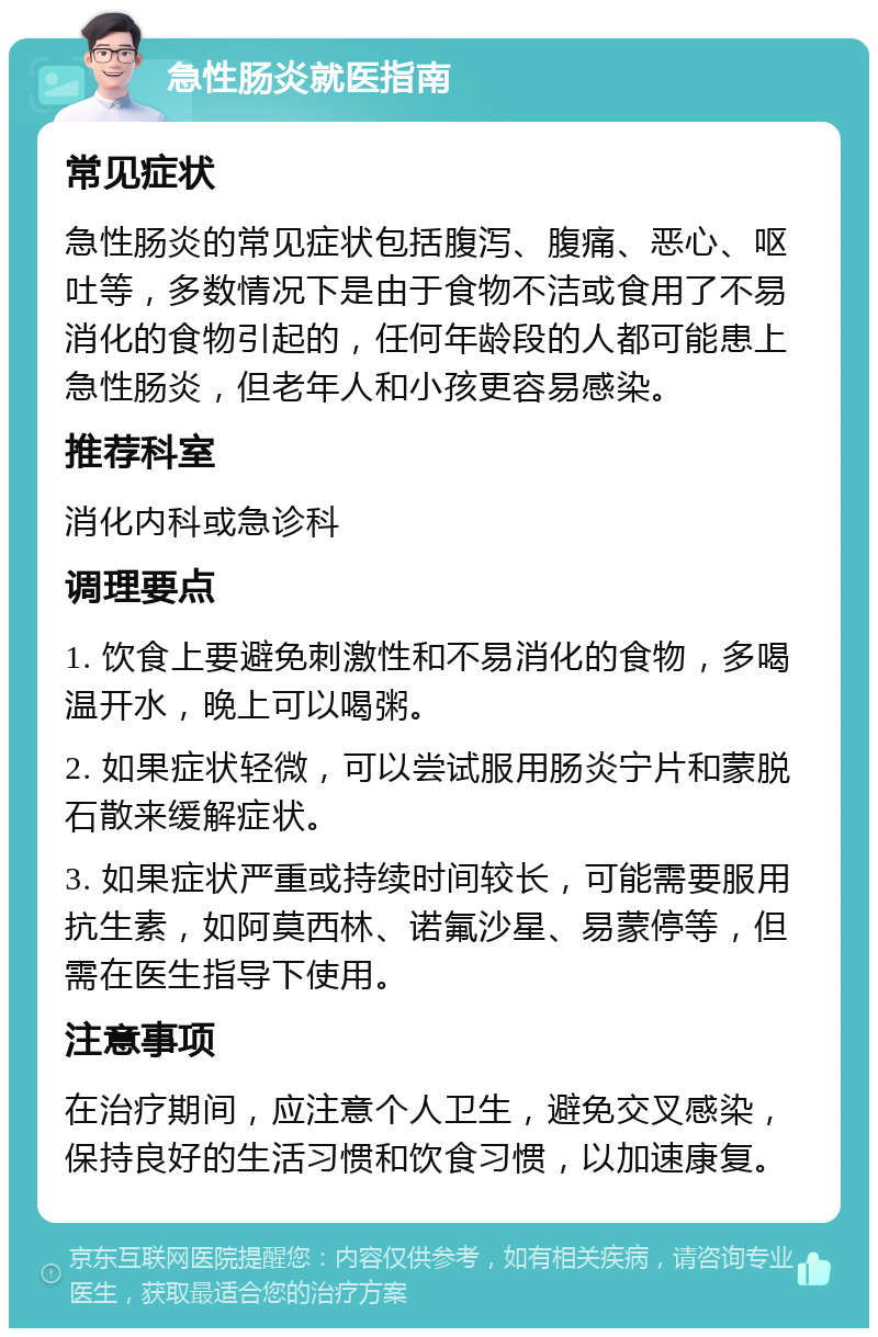 急性肠炎就医指南 常见症状 急性肠炎的常见症状包括腹泻、腹痛、恶心、呕吐等，多数情况下是由于食物不洁或食用了不易消化的食物引起的，任何年龄段的人都可能患上急性肠炎，但老年人和小孩更容易感染。 推荐科室 消化内科或急诊科 调理要点 1. 饮食上要避免刺激性和不易消化的食物，多喝温开水，晚上可以喝粥。 2. 如果症状轻微，可以尝试服用肠炎宁片和蒙脱石散来缓解症状。 3. 如果症状严重或持续时间较长，可能需要服用抗生素，如阿莫西林、诺氟沙星、易蒙停等，但需在医生指导下使用。 注意事项 在治疗期间，应注意个人卫生，避免交叉感染，保持良好的生活习惯和饮食习惯，以加速康复。