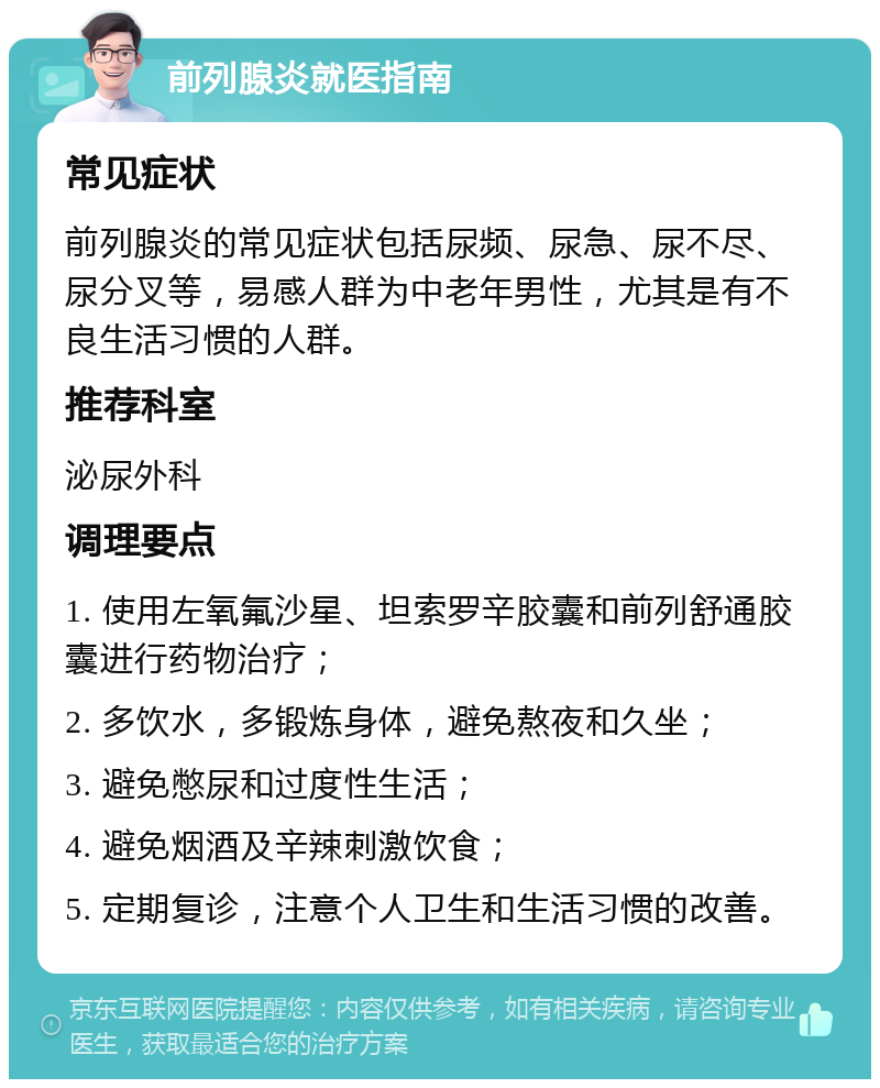 前列腺炎就医指南 常见症状 前列腺炎的常见症状包括尿频、尿急、尿不尽、尿分叉等，易感人群为中老年男性，尤其是有不良生活习惯的人群。 推荐科室 泌尿外科 调理要点 1. 使用左氧氟沙星、坦索罗辛胶囊和前列舒通胶囊进行药物治疗； 2. 多饮水，多锻炼身体，避免熬夜和久坐； 3. 避免憋尿和过度性生活； 4. 避免烟酒及辛辣刺激饮食； 5. 定期复诊，注意个人卫生和生活习惯的改善。