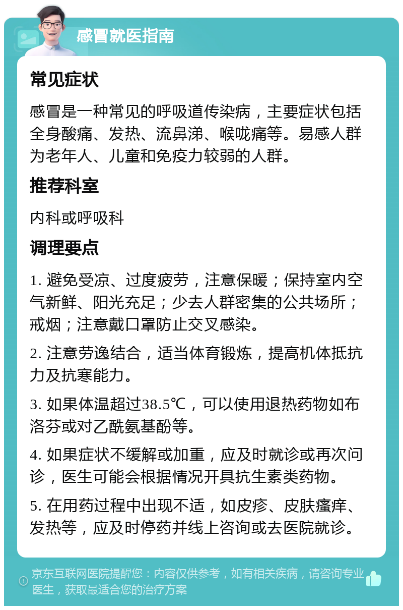 感冒就医指南 常见症状 感冒是一种常见的呼吸道传染病，主要症状包括全身酸痛、发热、流鼻涕、喉咙痛等。易感人群为老年人、儿童和免疫力较弱的人群。 推荐科室 内科或呼吸科 调理要点 1. 避免受凉、过度疲劳，注意保暖；保持室内空气新鲜、阳光充足；少去人群密集的公共场所；戒烟；注意戴口罩防止交叉感染。 2. 注意劳逸结合，适当体育锻炼，提高机体抵抗力及抗寒能力。 3. 如果体温超过38.5℃，可以使用退热药物如布洛芬或对乙酰氨基酚等。 4. 如果症状不缓解或加重，应及时就诊或再次问诊，医生可能会根据情况开具抗生素类药物。 5. 在用药过程中出现不适，如皮疹、皮肤瘙痒、发热等，应及时停药并线上咨询或去医院就诊。