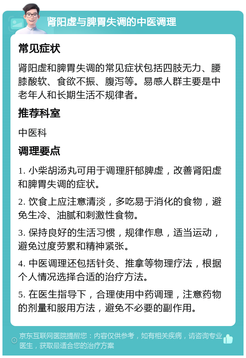 肾阳虚与脾胃失调的中医调理 常见症状 肾阳虚和脾胃失调的常见症状包括四肢无力、腰膝酸软、食欲不振、腹泻等。易感人群主要是中老年人和长期生活不规律者。 推荐科室 中医科 调理要点 1. 小柴胡汤丸可用于调理肝郁脾虚，改善肾阳虚和脾胃失调的症状。 2. 饮食上应注意清淡，多吃易于消化的食物，避免生冷、油腻和刺激性食物。 3. 保持良好的生活习惯，规律作息，适当运动，避免过度劳累和精神紧张。 4. 中医调理还包括针灸、推拿等物理疗法，根据个人情况选择合适的治疗方法。 5. 在医生指导下，合理使用中药调理，注意药物的剂量和服用方法，避免不必要的副作用。