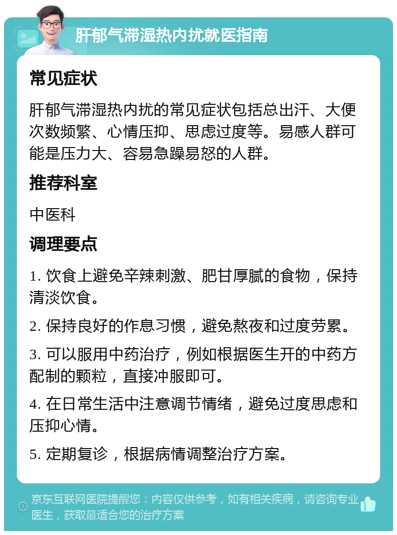 肝郁气滞湿热内扰就医指南 常见症状 肝郁气滞湿热内扰的常见症状包括总出汗、大便次数频繁、心情压抑、思虑过度等。易感人群可能是压力大、容易急躁易怒的人群。 推荐科室 中医科 调理要点 1. 饮食上避免辛辣刺激、肥甘厚腻的食物，保持清淡饮食。 2. 保持良好的作息习惯，避免熬夜和过度劳累。 3. 可以服用中药治疗，例如根据医生开的中药方配制的颗粒，直接冲服即可。 4. 在日常生活中注意调节情绪，避免过度思虑和压抑心情。 5. 定期复诊，根据病情调整治疗方案。