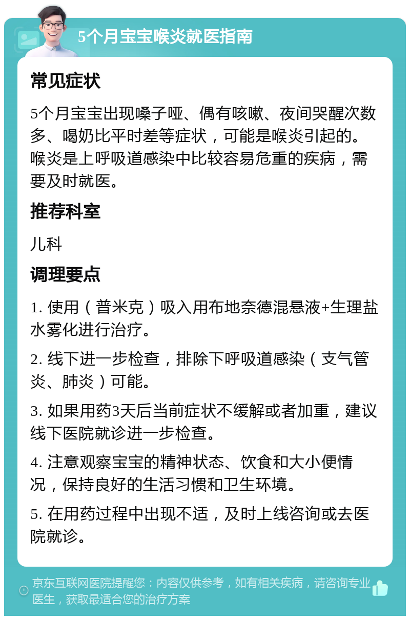 5个月宝宝喉炎就医指南 常见症状 5个月宝宝出现嗓子哑、偶有咳嗽、夜间哭醒次数多、喝奶比平时差等症状，可能是喉炎引起的。喉炎是上呼吸道感染中比较容易危重的疾病，需要及时就医。 推荐科室 儿科 调理要点 1. 使用（普米克）吸入用布地奈德混悬液+生理盐水雾化进行治疗。 2. 线下进一步检查，排除下呼吸道感染（支气管炎、肺炎）可能。 3. 如果用药3天后当前症状不缓解或者加重，建议线下医院就诊进一步检查。 4. 注意观察宝宝的精神状态、饮食和大小便情况，保持良好的生活习惯和卫生环境。 5. 在用药过程中出现不适，及时上线咨询或去医院就诊。