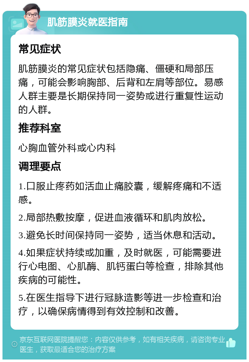 肌筋膜炎就医指南 常见症状 肌筋膜炎的常见症状包括隐痛、僵硬和局部压痛，可能会影响胸部、后背和左肩等部位。易感人群主要是长期保持同一姿势或进行重复性运动的人群。 推荐科室 心胸血管外科或心内科 调理要点 1.口服止疼药如活血止痛胶囊，缓解疼痛和不适感。 2.局部热敷按摩，促进血液循环和肌肉放松。 3.避免长时间保持同一姿势，适当休息和活动。 4.如果症状持续或加重，及时就医，可能需要进行心电图、心肌酶、肌钙蛋白等检查，排除其他疾病的可能性。 5.在医生指导下进行冠脉造影等进一步检查和治疗，以确保病情得到有效控制和改善。