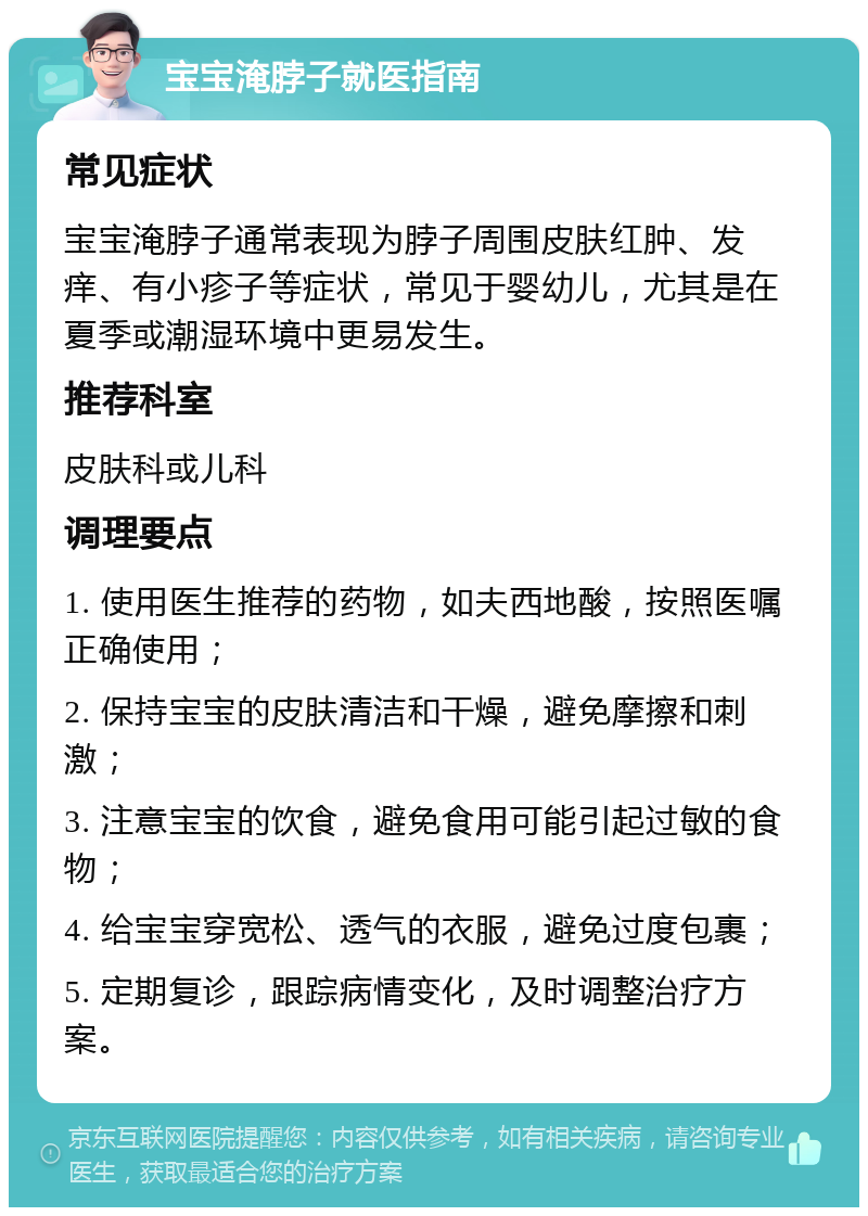 宝宝淹脖子就医指南 常见症状 宝宝淹脖子通常表现为脖子周围皮肤红肿、发痒、有小疹子等症状，常见于婴幼儿，尤其是在夏季或潮湿环境中更易发生。 推荐科室 皮肤科或儿科 调理要点 1. 使用医生推荐的药物，如夫西地酸，按照医嘱正确使用； 2. 保持宝宝的皮肤清洁和干燥，避免摩擦和刺激； 3. 注意宝宝的饮食，避免食用可能引起过敏的食物； 4. 给宝宝穿宽松、透气的衣服，避免过度包裹； 5. 定期复诊，跟踪病情变化，及时调整治疗方案。