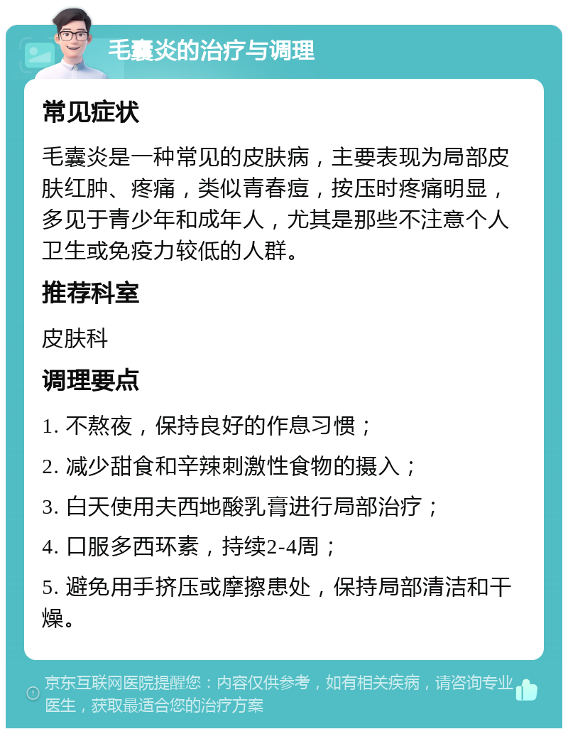 毛囊炎的治疗与调理 常见症状 毛囊炎是一种常见的皮肤病，主要表现为局部皮肤红肿、疼痛，类似青春痘，按压时疼痛明显，多见于青少年和成年人，尤其是那些不注意个人卫生或免疫力较低的人群。 推荐科室 皮肤科 调理要点 1. 不熬夜，保持良好的作息习惯； 2. 减少甜食和辛辣刺激性食物的摄入； 3. 白天使用夫西地酸乳膏进行局部治疗； 4. 口服多西环素，持续2-4周； 5. 避免用手挤压或摩擦患处，保持局部清洁和干燥。