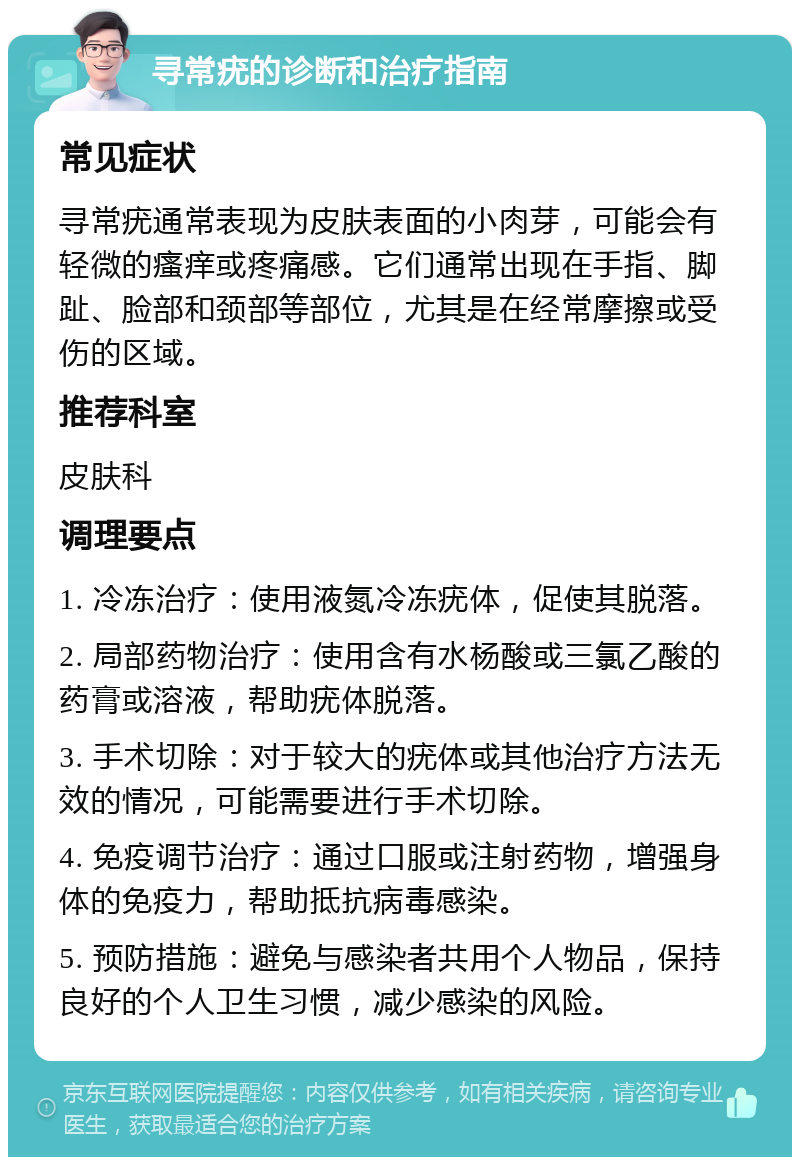 寻常疣的诊断和治疗指南 常见症状 寻常疣通常表现为皮肤表面的小肉芽，可能会有轻微的瘙痒或疼痛感。它们通常出现在手指、脚趾、脸部和颈部等部位，尤其是在经常摩擦或受伤的区域。 推荐科室 皮肤科 调理要点 1. 冷冻治疗：使用液氮冷冻疣体，促使其脱落。 2. 局部药物治疗：使用含有水杨酸或三氯乙酸的药膏或溶液，帮助疣体脱落。 3. 手术切除：对于较大的疣体或其他治疗方法无效的情况，可能需要进行手术切除。 4. 免疫调节治疗：通过口服或注射药物，增强身体的免疫力，帮助抵抗病毒感染。 5. 预防措施：避免与感染者共用个人物品，保持良好的个人卫生习惯，减少感染的风险。