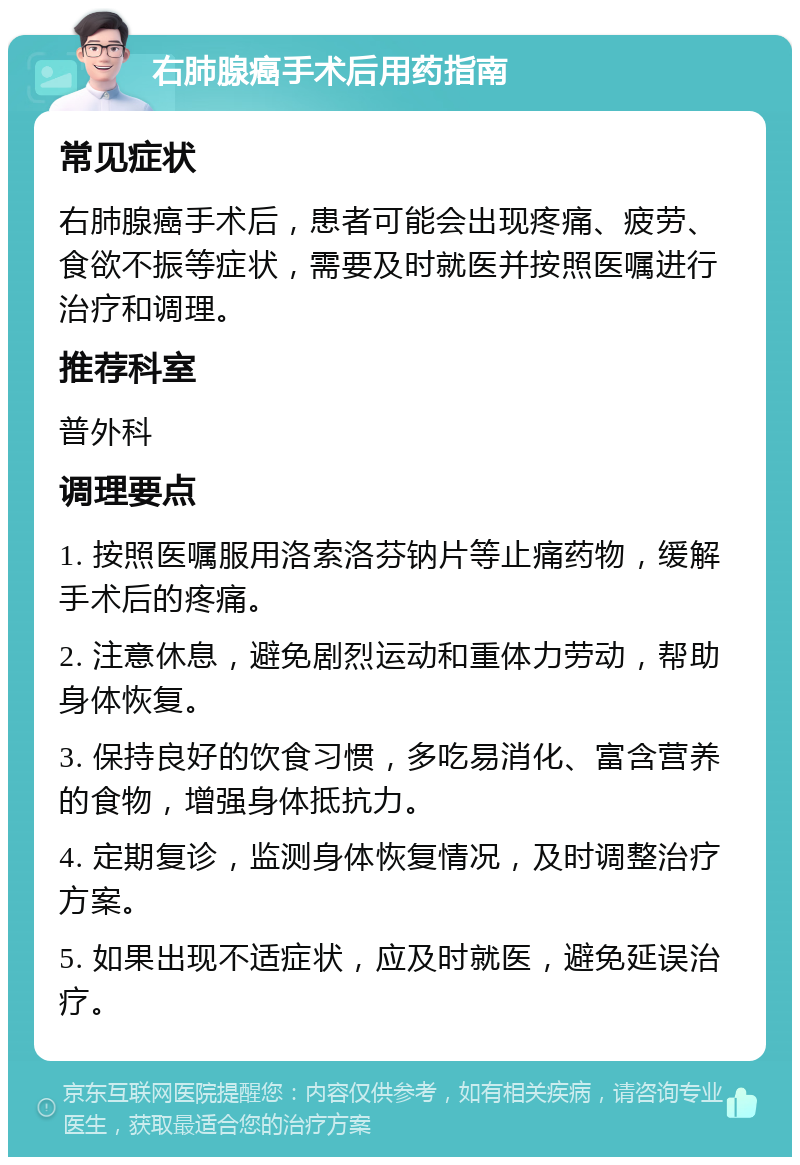 右肺腺癌手术后用药指南 常见症状 右肺腺癌手术后，患者可能会出现疼痛、疲劳、食欲不振等症状，需要及时就医并按照医嘱进行治疗和调理。 推荐科室 普外科 调理要点 1. 按照医嘱服用洛索洛芬钠片等止痛药物，缓解手术后的疼痛。 2. 注意休息，避免剧烈运动和重体力劳动，帮助身体恢复。 3. 保持良好的饮食习惯，多吃易消化、富含营养的食物，增强身体抵抗力。 4. 定期复诊，监测身体恢复情况，及时调整治疗方案。 5. 如果出现不适症状，应及时就医，避免延误治疗。