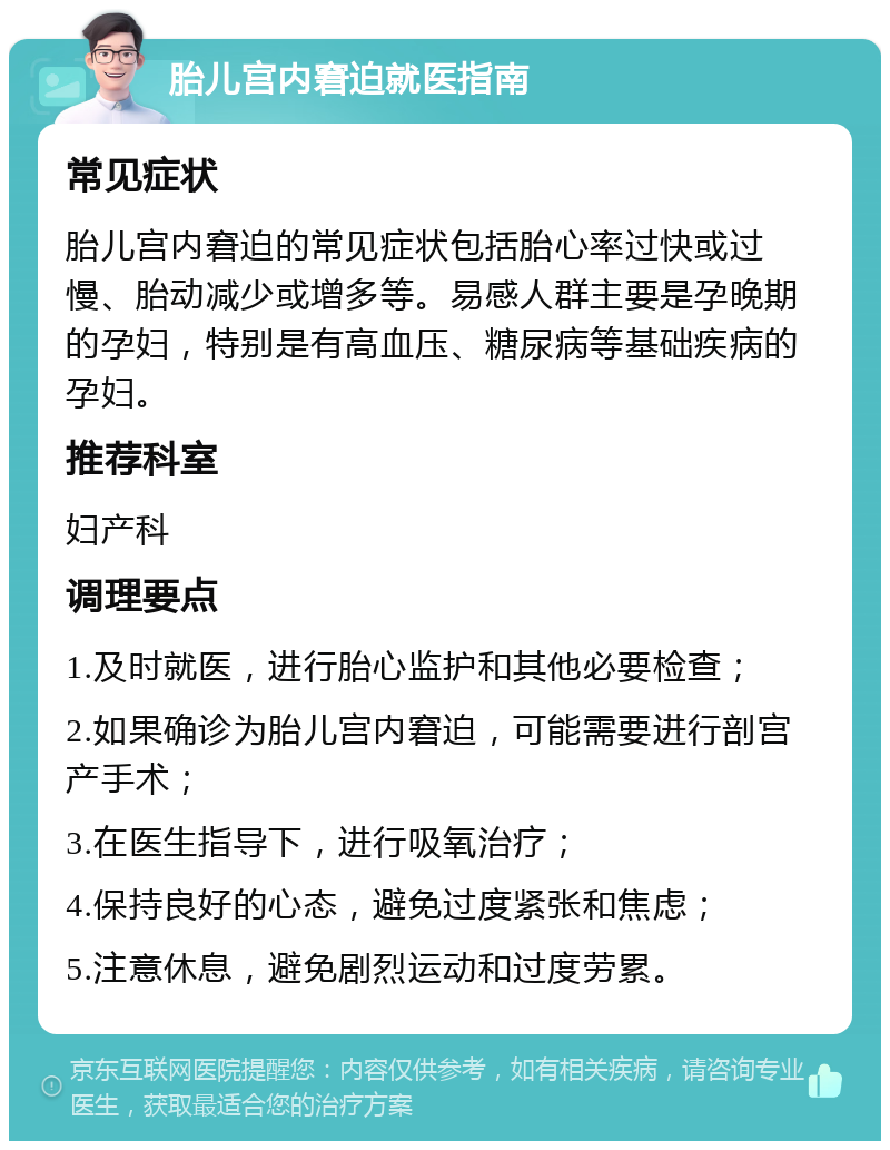 胎儿宫内窘迫就医指南 常见症状 胎儿宫内窘迫的常见症状包括胎心率过快或过慢、胎动减少或增多等。易感人群主要是孕晚期的孕妇，特别是有高血压、糖尿病等基础疾病的孕妇。 推荐科室 妇产科 调理要点 1.及时就医，进行胎心监护和其他必要检查； 2.如果确诊为胎儿宫内窘迫，可能需要进行剖宫产手术； 3.在医生指导下，进行吸氧治疗； 4.保持良好的心态，避免过度紧张和焦虑； 5.注意休息，避免剧烈运动和过度劳累。