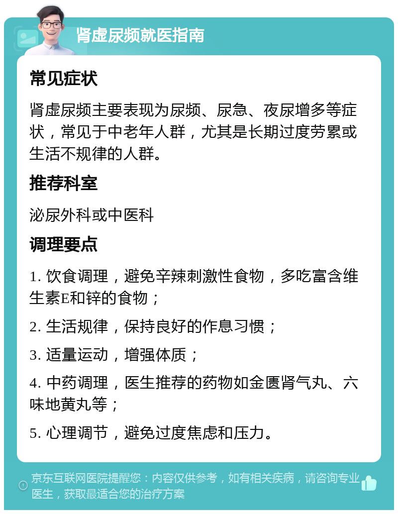 肾虚尿频就医指南 常见症状 肾虚尿频主要表现为尿频、尿急、夜尿增多等症状，常见于中老年人群，尤其是长期过度劳累或生活不规律的人群。 推荐科室 泌尿外科或中医科 调理要点 1. 饮食调理，避免辛辣刺激性食物，多吃富含维生素E和锌的食物； 2. 生活规律，保持良好的作息习惯； 3. 适量运动，增强体质； 4. 中药调理，医生推荐的药物如金匮肾气丸、六味地黄丸等； 5. 心理调节，避免过度焦虑和压力。