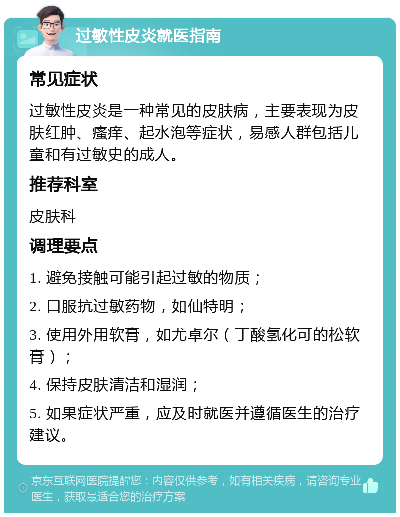 过敏性皮炎就医指南 常见症状 过敏性皮炎是一种常见的皮肤病，主要表现为皮肤红肿、瘙痒、起水泡等症状，易感人群包括儿童和有过敏史的成人。 推荐科室 皮肤科 调理要点 1. 避免接触可能引起过敏的物质； 2. 口服抗过敏药物，如仙特明； 3. 使用外用软膏，如尤卓尔（丁酸氢化可的松软膏）； 4. 保持皮肤清洁和湿润； 5. 如果症状严重，应及时就医并遵循医生的治疗建议。