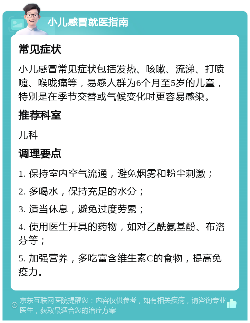 小儿感冒就医指南 常见症状 小儿感冒常见症状包括发热、咳嗽、流涕、打喷嚏、喉咙痛等，易感人群为6个月至5岁的儿童，特别是在季节交替或气候变化时更容易感染。 推荐科室 儿科 调理要点 1. 保持室内空气流通，避免烟雾和粉尘刺激； 2. 多喝水，保持充足的水分； 3. 适当休息，避免过度劳累； 4. 使用医生开具的药物，如对乙酰氨基酚、布洛芬等； 5. 加强营养，多吃富含维生素C的食物，提高免疫力。