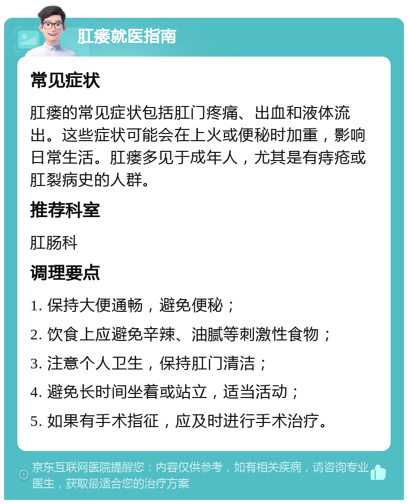 肛瘘就医指南 常见症状 肛瘘的常见症状包括肛门疼痛、出血和液体流出。这些症状可能会在上火或便秘时加重，影响日常生活。肛瘘多见于成年人，尤其是有痔疮或肛裂病史的人群。 推荐科室 肛肠科 调理要点 1. 保持大便通畅，避免便秘； 2. 饮食上应避免辛辣、油腻等刺激性食物； 3. 注意个人卫生，保持肛门清洁； 4. 避免长时间坐着或站立，适当活动； 5. 如果有手术指征，应及时进行手术治疗。