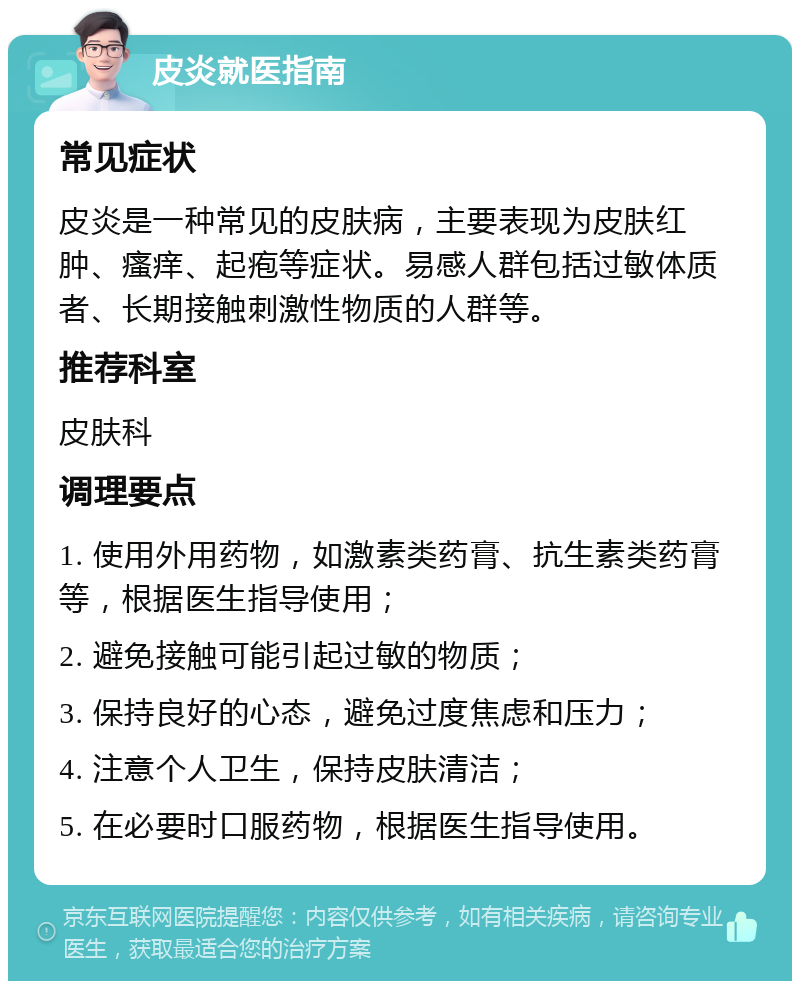 皮炎就医指南 常见症状 皮炎是一种常见的皮肤病，主要表现为皮肤红肿、瘙痒、起疱等症状。易感人群包括过敏体质者、长期接触刺激性物质的人群等。 推荐科室 皮肤科 调理要点 1. 使用外用药物，如激素类药膏、抗生素类药膏等，根据医生指导使用； 2. 避免接触可能引起过敏的物质； 3. 保持良好的心态，避免过度焦虑和压力； 4. 注意个人卫生，保持皮肤清洁； 5. 在必要时口服药物，根据医生指导使用。