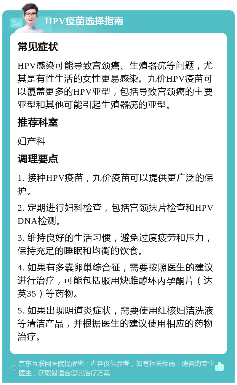 HPV疫苗选择指南 常见症状 HPV感染可能导致宫颈癌、生殖器疣等问题，尤其是有性生活的女性更易感染。九价HPV疫苗可以覆盖更多的HPV亚型，包括导致宫颈癌的主要亚型和其他可能引起生殖器疣的亚型。 推荐科室 妇产科 调理要点 1. 接种HPV疫苗，九价疫苗可以提供更广泛的保护。 2. 定期进行妇科检查，包括宫颈抹片检查和HPV DNA检测。 3. 维持良好的生活习惯，避免过度疲劳和压力，保持充足的睡眠和均衡的饮食。 4. 如果有多囊卵巢综合征，需要按照医生的建议进行治疗，可能包括服用炔雌醇环丙孕酮片（达英35）等药物。 5. 如果出现阴道炎症状，需要使用红核妇洁洗液等清洁产品，并根据医生的建议使用相应的药物治疗。