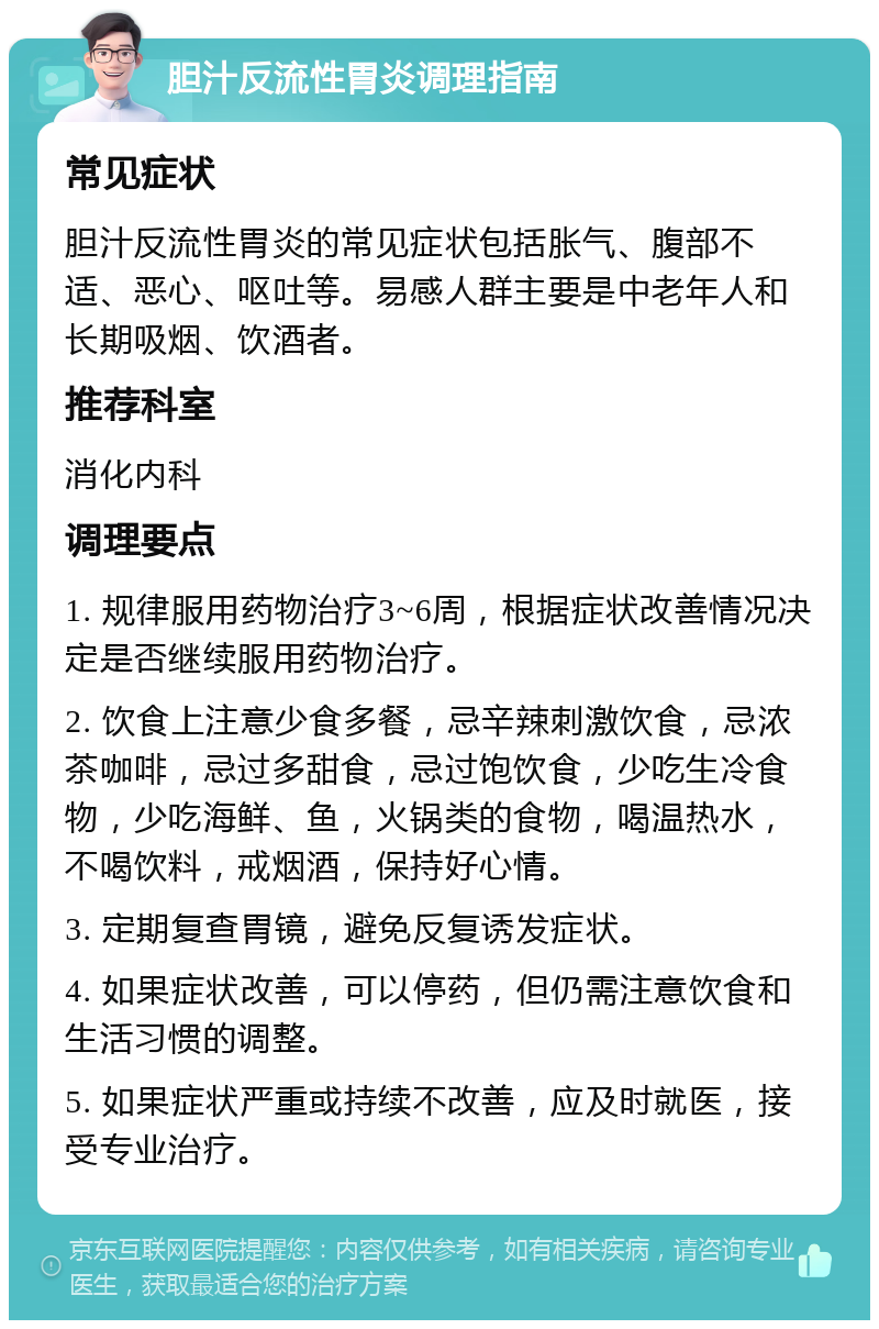 胆汁反流性胃炎调理指南 常见症状 胆汁反流性胃炎的常见症状包括胀气、腹部不适、恶心、呕吐等。易感人群主要是中老年人和长期吸烟、饮酒者。 推荐科室 消化内科 调理要点 1. 规律服用药物治疗3~6周，根据症状改善情况决定是否继续服用药物治疗。 2. 饮食上注意少食多餐，忌辛辣刺激饮食，忌浓茶咖啡，忌过多甜食，忌过饱饮食，少吃生冷食物，少吃海鲜、鱼，火锅类的食物，喝温热水，不喝饮料，戒烟酒，保持好心情。 3. 定期复查胃镜，避免反复诱发症状。 4. 如果症状改善，可以停药，但仍需注意饮食和生活习惯的调整。 5. 如果症状严重或持续不改善，应及时就医，接受专业治疗。