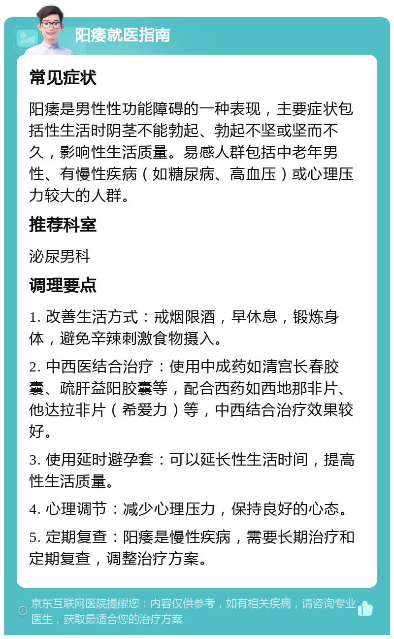 阳痿就医指南 常见症状 阳痿是男性性功能障碍的一种表现，主要症状包括性生活时阴茎不能勃起、勃起不坚或坚而不久，影响性生活质量。易感人群包括中老年男性、有慢性疾病（如糖尿病、高血压）或心理压力较大的人群。 推荐科室 泌尿男科 调理要点 1. 改善生活方式：戒烟限酒，早休息，锻炼身体，避免辛辣刺激食物摄入。 2. 中西医结合治疗：使用中成药如清宫长春胶囊、疏肝益阳胶囊等，配合西药如西地那非片、他达拉非片（希爱力）等，中西结合治疗效果较好。 3. 使用延时避孕套：可以延长性生活时间，提高性生活质量。 4. 心理调节：减少心理压力，保持良好的心态。 5. 定期复查：阳痿是慢性疾病，需要长期治疗和定期复查，调整治疗方案。