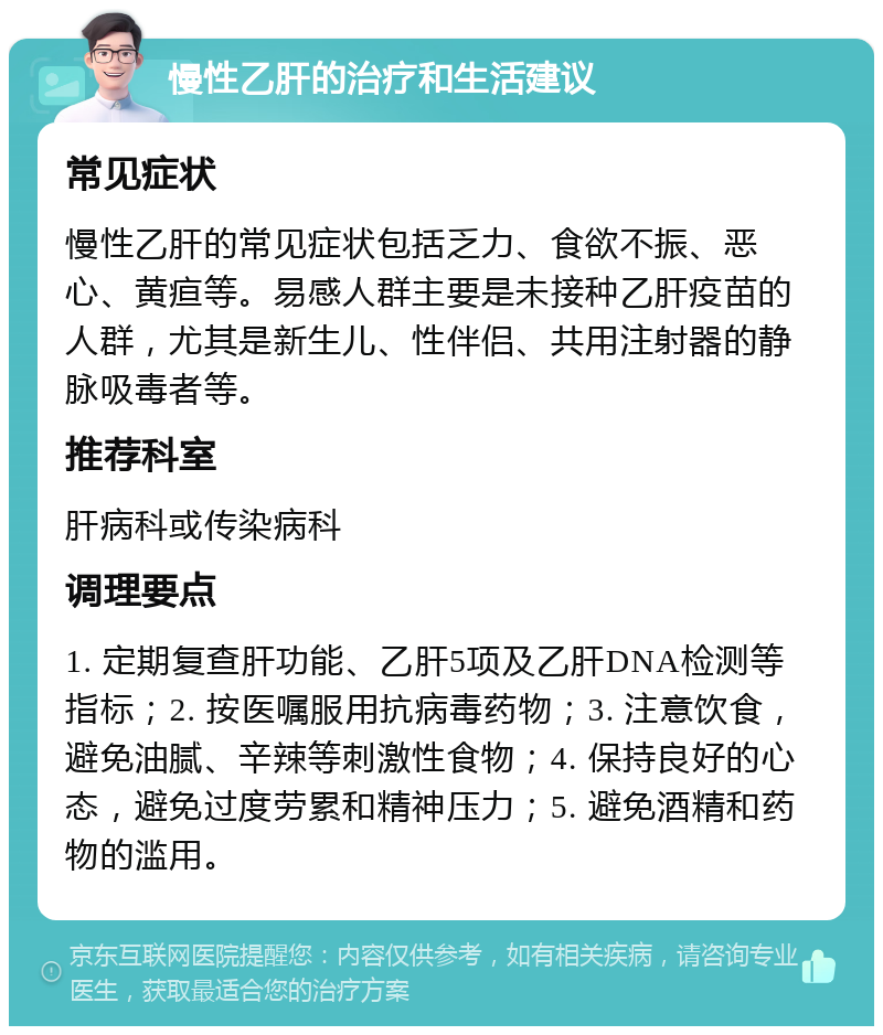 慢性乙肝的治疗和生活建议 常见症状 慢性乙肝的常见症状包括乏力、食欲不振、恶心、黄疸等。易感人群主要是未接种乙肝疫苗的人群，尤其是新生儿、性伴侣、共用注射器的静脉吸毒者等。 推荐科室 肝病科或传染病科 调理要点 1. 定期复查肝功能、乙肝5项及乙肝DNA检测等指标；2. 按医嘱服用抗病毒药物；3. 注意饮食，避免油腻、辛辣等刺激性食物；4. 保持良好的心态，避免过度劳累和精神压力；5. 避免酒精和药物的滥用。