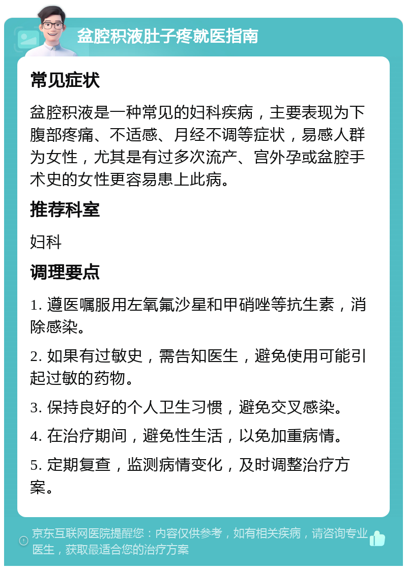 盆腔积液肚子疼就医指南 常见症状 盆腔积液是一种常见的妇科疾病，主要表现为下腹部疼痛、不适感、月经不调等症状，易感人群为女性，尤其是有过多次流产、宫外孕或盆腔手术史的女性更容易患上此病。 推荐科室 妇科 调理要点 1. 遵医嘱服用左氧氟沙星和甲硝唑等抗生素，消除感染。 2. 如果有过敏史，需告知医生，避免使用可能引起过敏的药物。 3. 保持良好的个人卫生习惯，避免交叉感染。 4. 在治疗期间，避免性生活，以免加重病情。 5. 定期复查，监测病情变化，及时调整治疗方案。