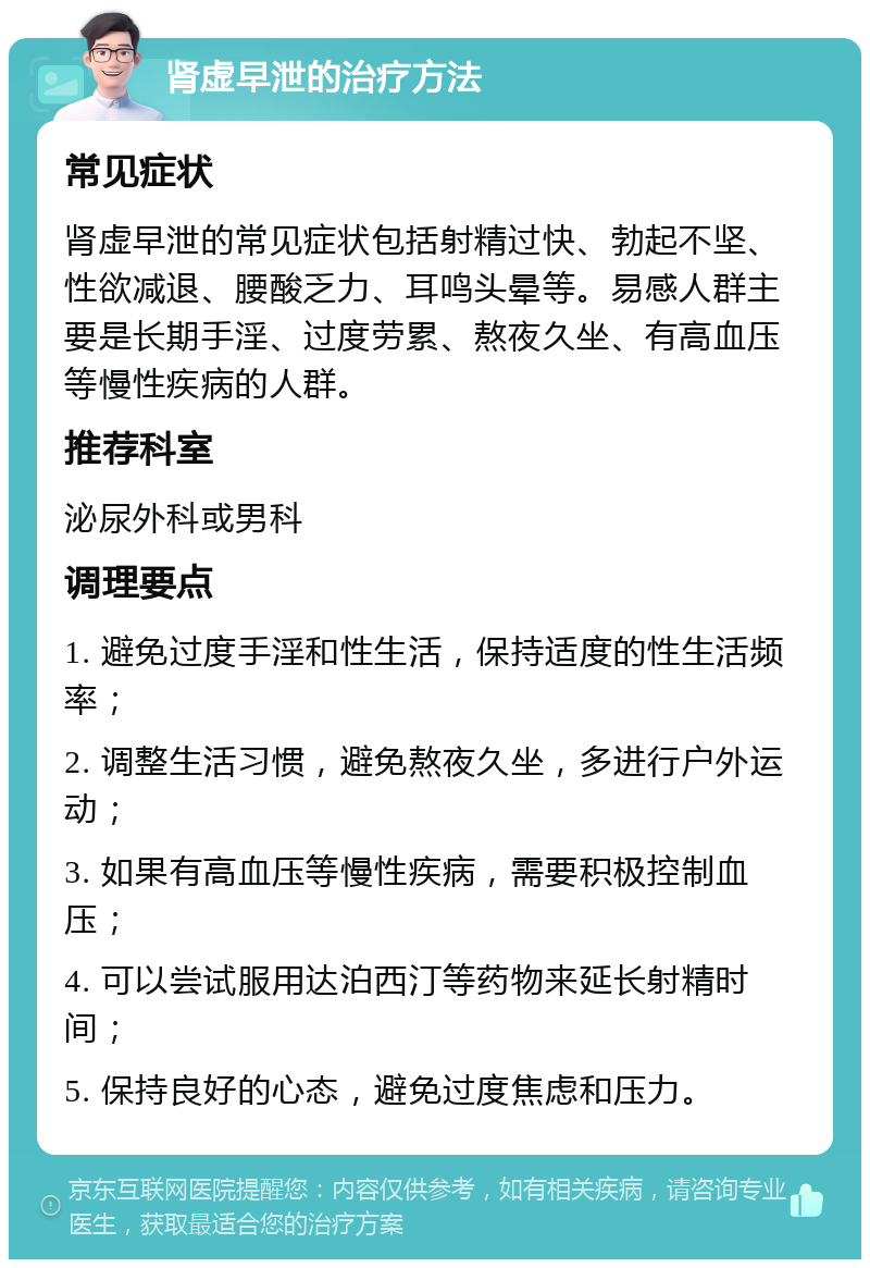 肾虚早泄的治疗方法 常见症状 肾虚早泄的常见症状包括射精过快、勃起不坚、性欲减退、腰酸乏力、耳鸣头晕等。易感人群主要是长期手淫、过度劳累、熬夜久坐、有高血压等慢性疾病的人群。 推荐科室 泌尿外科或男科 调理要点 1. 避免过度手淫和性生活，保持适度的性生活频率； 2. 调整生活习惯，避免熬夜久坐，多进行户外运动； 3. 如果有高血压等慢性疾病，需要积极控制血压； 4. 可以尝试服用达泊西汀等药物来延长射精时间； 5. 保持良好的心态，避免过度焦虑和压力。