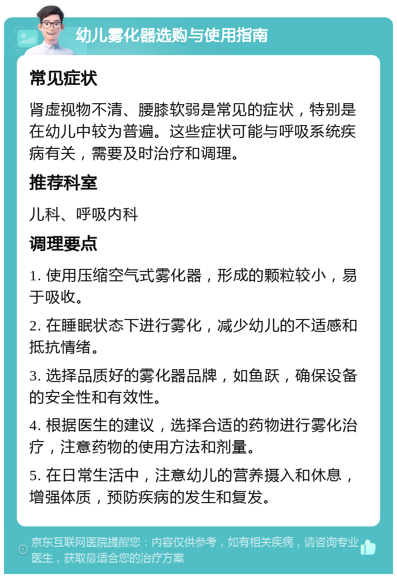 幼儿雾化器选购与使用指南 常见症状 肾虚视物不清、腰膝软弱是常见的症状，特别是在幼儿中较为普遍。这些症状可能与呼吸系统疾病有关，需要及时治疗和调理。 推荐科室 儿科、呼吸内科 调理要点 1. 使用压缩空气式雾化器，形成的颗粒较小，易于吸收。 2. 在睡眠状态下进行雾化，减少幼儿的不适感和抵抗情绪。 3. 选择品质好的雾化器品牌，如鱼跃，确保设备的安全性和有效性。 4. 根据医生的建议，选择合适的药物进行雾化治疗，注意药物的使用方法和剂量。 5. 在日常生活中，注意幼儿的营养摄入和休息，增强体质，预防疾病的发生和复发。