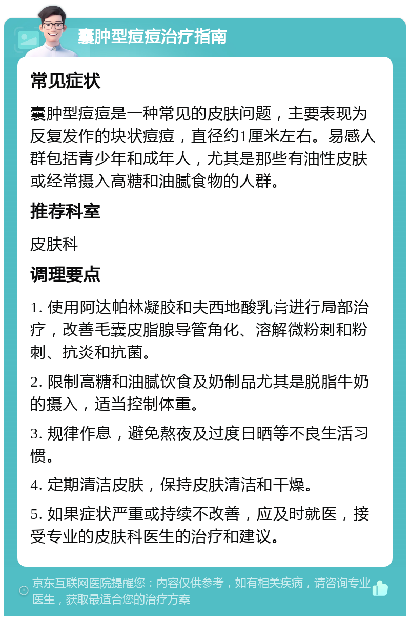 囊肿型痘痘治疗指南 常见症状 囊肿型痘痘是一种常见的皮肤问题，主要表现为反复发作的块状痘痘，直径约1厘米左右。易感人群包括青少年和成年人，尤其是那些有油性皮肤或经常摄入高糖和油腻食物的人群。 推荐科室 皮肤科 调理要点 1. 使用阿达帕林凝胶和夫西地酸乳膏进行局部治疗，改善毛囊皮脂腺导管角化、溶解微粉刺和粉刺、抗炎和抗菌。 2. 限制高糖和油腻饮食及奶制品尤其是脱脂牛奶的摄入，适当控制体重。 3. 规律作息，避免熬夜及过度日晒等不良生活习惯。 4. 定期清洁皮肤，保持皮肤清洁和干燥。 5. 如果症状严重或持续不改善，应及时就医，接受专业的皮肤科医生的治疗和建议。