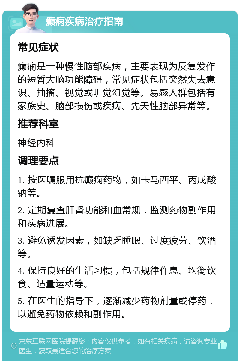 癫痫疾病治疗指南 常见症状 癫痫是一种慢性脑部疾病，主要表现为反复发作的短暂大脑功能障碍，常见症状包括突然失去意识、抽搐、视觉或听觉幻觉等。易感人群包括有家族史、脑部损伤或疾病、先天性脑部异常等。 推荐科室 神经内科 调理要点 1. 按医嘱服用抗癫痫药物，如卡马西平、丙戊酸钠等。 2. 定期复查肝肾功能和血常规，监测药物副作用和疾病进展。 3. 避免诱发因素，如缺乏睡眠、过度疲劳、饮酒等。 4. 保持良好的生活习惯，包括规律作息、均衡饮食、适量运动等。 5. 在医生的指导下，逐渐减少药物剂量或停药，以避免药物依赖和副作用。