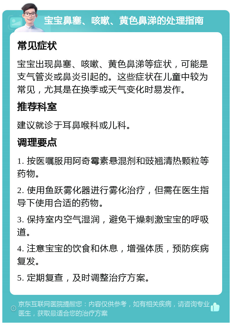 宝宝鼻塞、咳嗽、黄色鼻涕的处理指南 常见症状 宝宝出现鼻塞、咳嗽、黄色鼻涕等症状，可能是支气管炎或鼻炎引起的。这些症状在儿童中较为常见，尤其是在换季或天气变化时易发作。 推荐科室 建议就诊于耳鼻喉科或儿科。 调理要点 1. 按医嘱服用阿奇霉素悬混剂和豉翘清热颗粒等药物。 2. 使用鱼跃雾化器进行雾化治疗，但需在医生指导下使用合适的药物。 3. 保持室内空气湿润，避免干燥刺激宝宝的呼吸道。 4. 注意宝宝的饮食和休息，增强体质，预防疾病复发。 5. 定期复查，及时调整治疗方案。