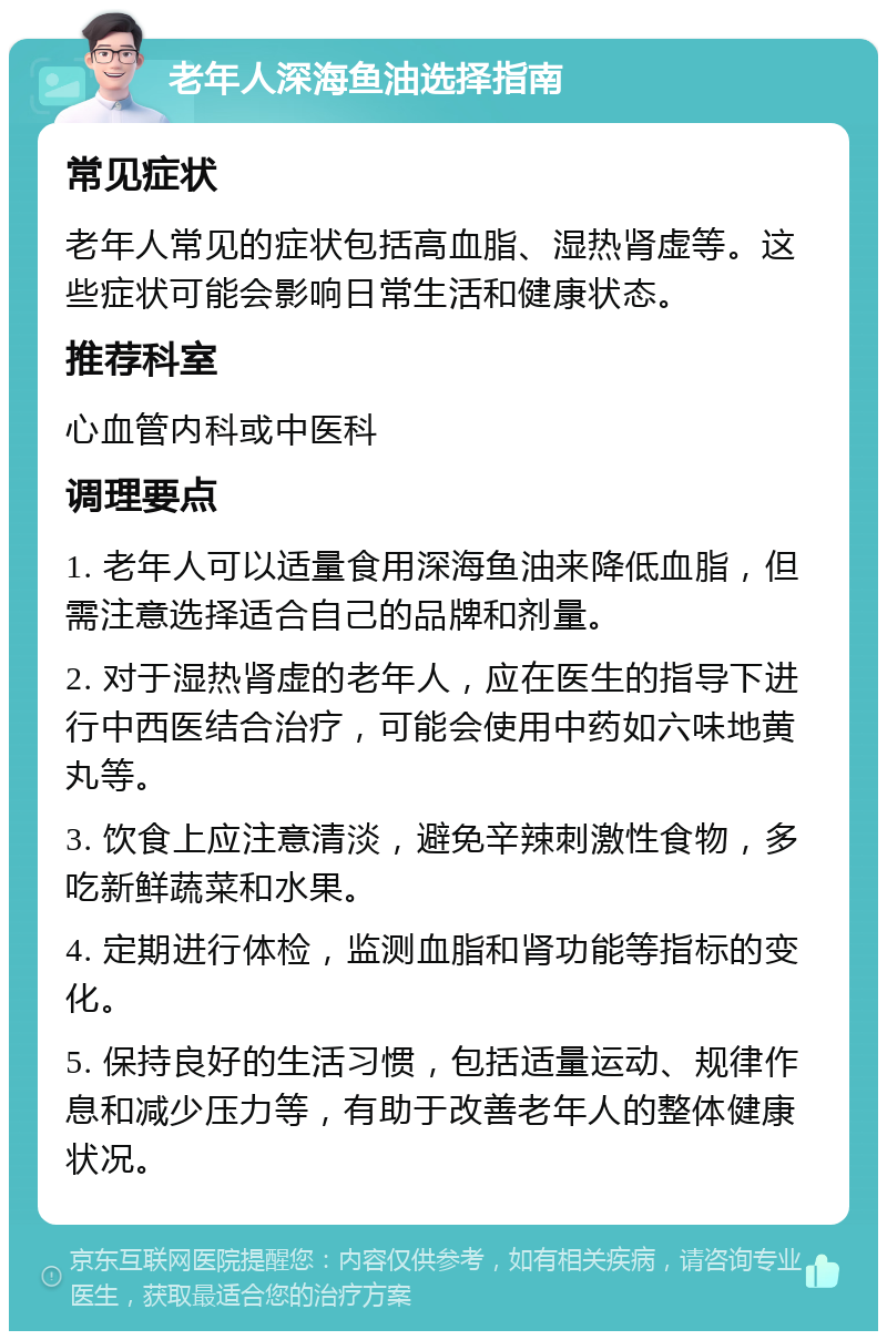 老年人深海鱼油选择指南 常见症状 老年人常见的症状包括高血脂、湿热肾虚等。这些症状可能会影响日常生活和健康状态。 推荐科室 心血管内科或中医科 调理要点 1. 老年人可以适量食用深海鱼油来降低血脂，但需注意选择适合自己的品牌和剂量。 2. 对于湿热肾虚的老年人，应在医生的指导下进行中西医结合治疗，可能会使用中药如六味地黄丸等。 3. 饮食上应注意清淡，避免辛辣刺激性食物，多吃新鲜蔬菜和水果。 4. 定期进行体检，监测血脂和肾功能等指标的变化。 5. 保持良好的生活习惯，包括适量运动、规律作息和减少压力等，有助于改善老年人的整体健康状况。