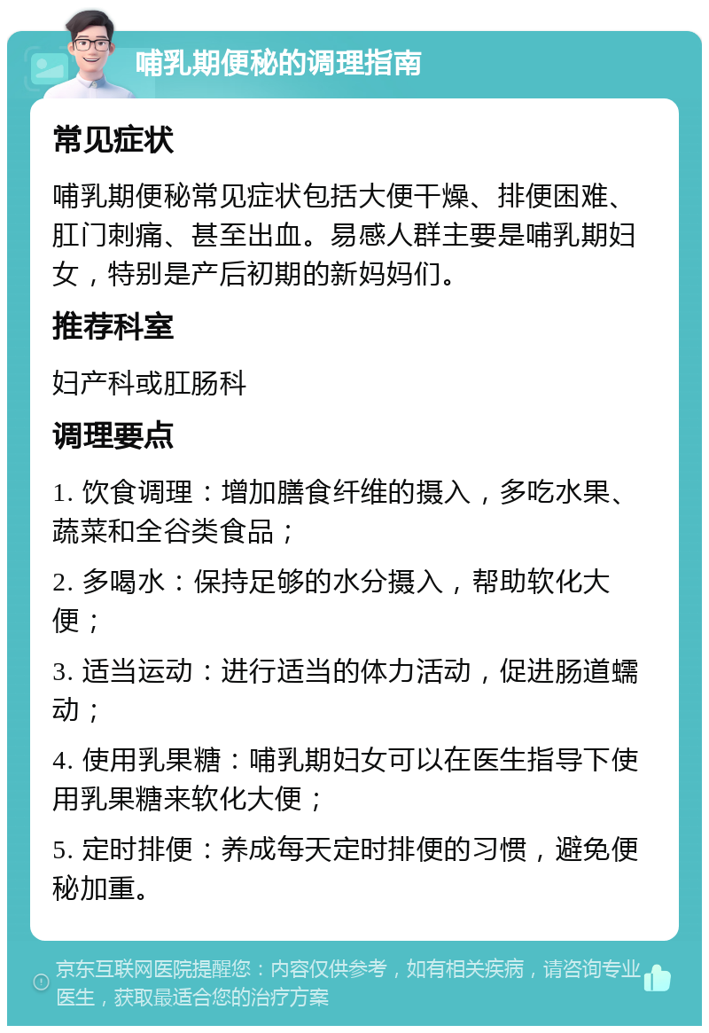 哺乳期便秘的调理指南 常见症状 哺乳期便秘常见症状包括大便干燥、排便困难、肛门刺痛、甚至出血。易感人群主要是哺乳期妇女，特别是产后初期的新妈妈们。 推荐科室 妇产科或肛肠科 调理要点 1. 饮食调理：增加膳食纤维的摄入，多吃水果、蔬菜和全谷类食品； 2. 多喝水：保持足够的水分摄入，帮助软化大便； 3. 适当运动：进行适当的体力活动，促进肠道蠕动； 4. 使用乳果糖：哺乳期妇女可以在医生指导下使用乳果糖来软化大便； 5. 定时排便：养成每天定时排便的习惯，避免便秘加重。