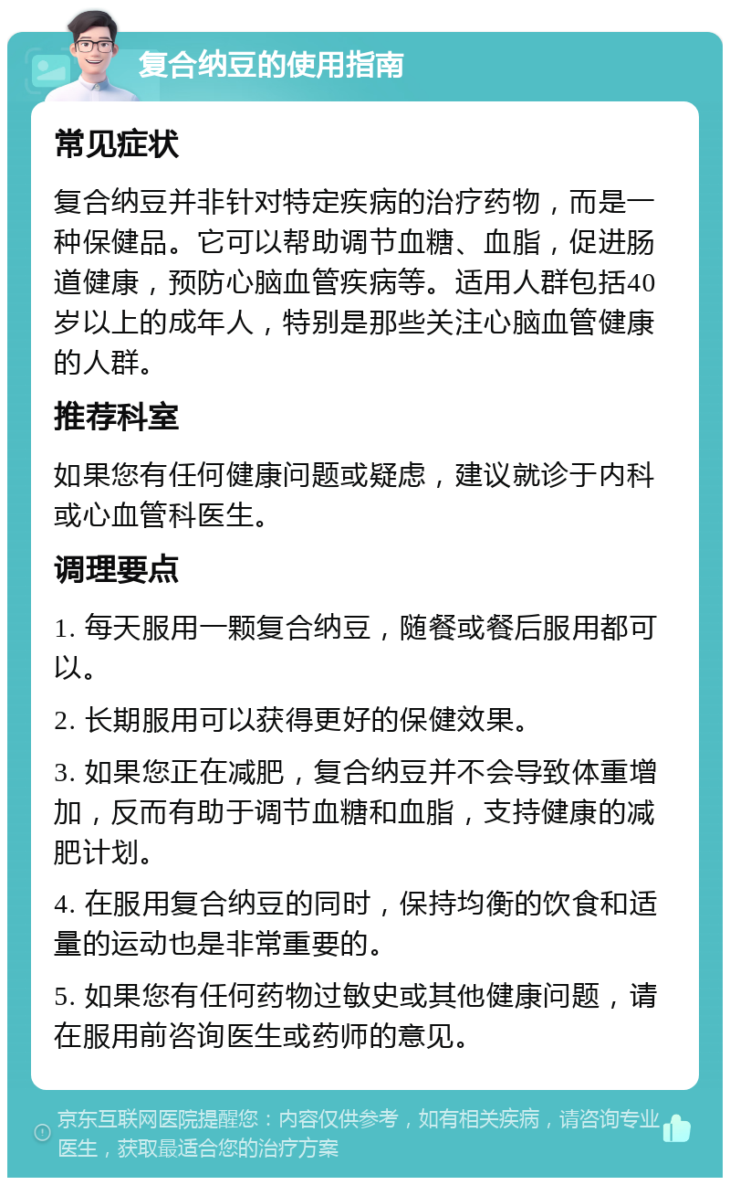 复合纳豆的使用指南 常见症状 复合纳豆并非针对特定疾病的治疗药物，而是一种保健品。它可以帮助调节血糖、血脂，促进肠道健康，预防心脑血管疾病等。适用人群包括40岁以上的成年人，特别是那些关注心脑血管健康的人群。 推荐科室 如果您有任何健康问题或疑虑，建议就诊于内科或心血管科医生。 调理要点 1. 每天服用一颗复合纳豆，随餐或餐后服用都可以。 2. 长期服用可以获得更好的保健效果。 3. 如果您正在减肥，复合纳豆并不会导致体重增加，反而有助于调节血糖和血脂，支持健康的减肥计划。 4. 在服用复合纳豆的同时，保持均衡的饮食和适量的运动也是非常重要的。 5. 如果您有任何药物过敏史或其他健康问题，请在服用前咨询医生或药师的意见。