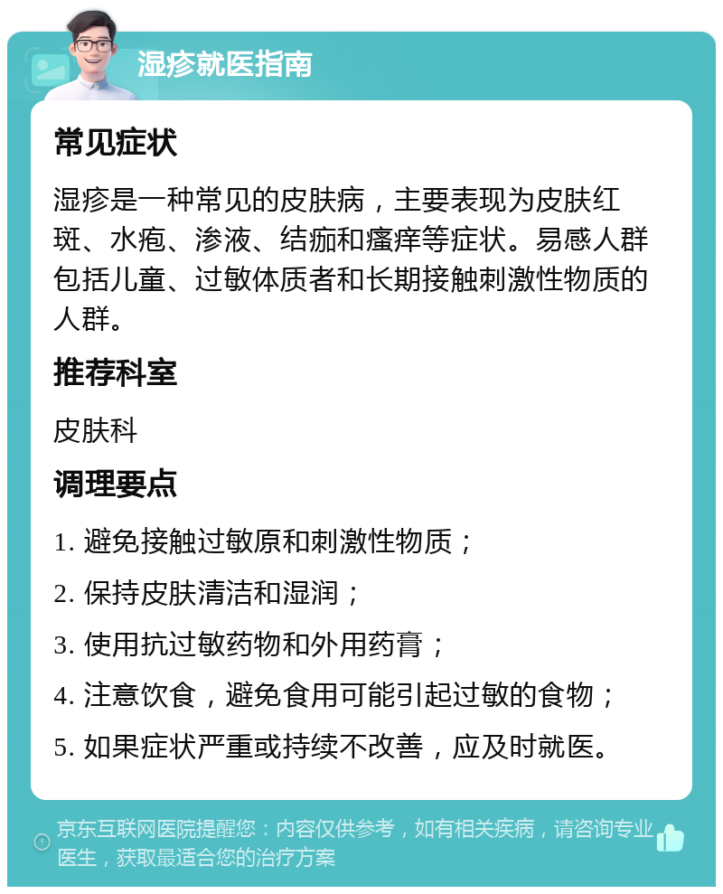 湿疹就医指南 常见症状 湿疹是一种常见的皮肤病，主要表现为皮肤红斑、水疱、渗液、结痂和瘙痒等症状。易感人群包括儿童、过敏体质者和长期接触刺激性物质的人群。 推荐科室 皮肤科 调理要点 1. 避免接触过敏原和刺激性物质； 2. 保持皮肤清洁和湿润； 3. 使用抗过敏药物和外用药膏； 4. 注意饮食，避免食用可能引起过敏的食物； 5. 如果症状严重或持续不改善，应及时就医。