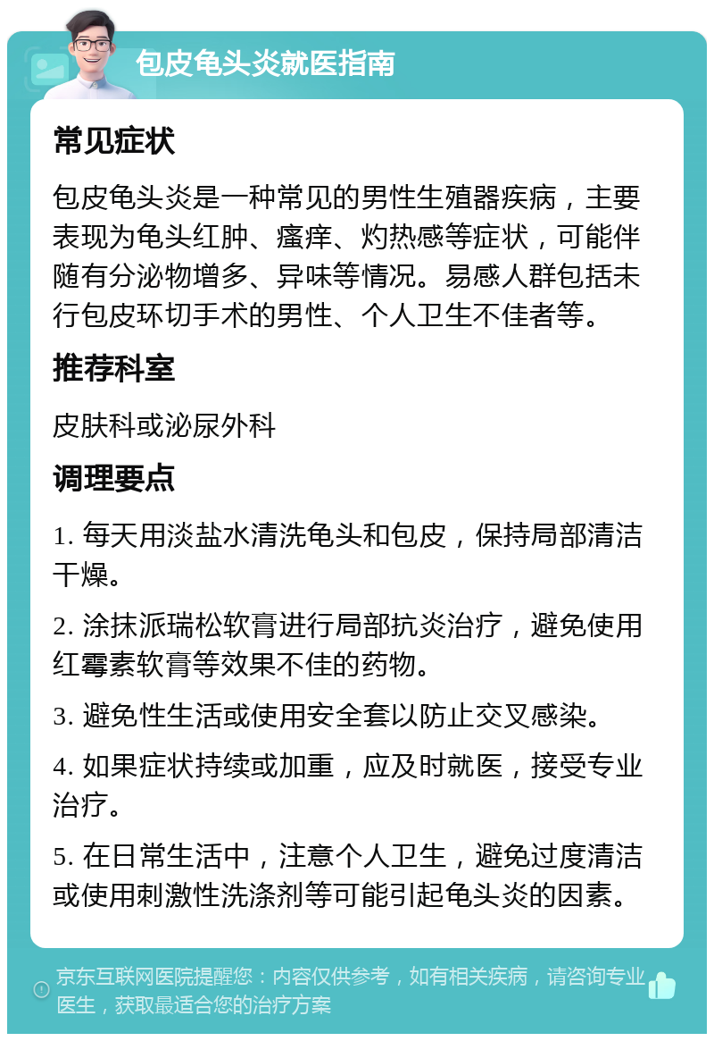 包皮龟头炎就医指南 常见症状 包皮龟头炎是一种常见的男性生殖器疾病，主要表现为龟头红肿、瘙痒、灼热感等症状，可能伴随有分泌物增多、异味等情况。易感人群包括未行包皮环切手术的男性、个人卫生不佳者等。 推荐科室 皮肤科或泌尿外科 调理要点 1. 每天用淡盐水清洗龟头和包皮，保持局部清洁干燥。 2. 涂抹派瑞松软膏进行局部抗炎治疗，避免使用红霉素软膏等效果不佳的药物。 3. 避免性生活或使用安全套以防止交叉感染。 4. 如果症状持续或加重，应及时就医，接受专业治疗。 5. 在日常生活中，注意个人卫生，避免过度清洁或使用刺激性洗涤剂等可能引起龟头炎的因素。