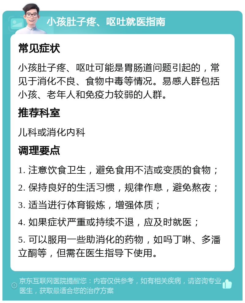 小孩肚子疼、呕吐就医指南 常见症状 小孩肚子疼、呕吐可能是胃肠道问题引起的，常见于消化不良、食物中毒等情况。易感人群包括小孩、老年人和免疫力较弱的人群。 推荐科室 儿科或消化内科 调理要点 1. 注意饮食卫生，避免食用不洁或变质的食物； 2. 保持良好的生活习惯，规律作息，避免熬夜； 3. 适当进行体育锻炼，增强体质； 4. 如果症状严重或持续不退，应及时就医； 5. 可以服用一些助消化的药物，如吗丁啉、多潘立酮等，但需在医生指导下使用。