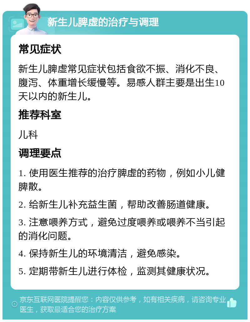 新生儿脾虚的治疗与调理 常见症状 新生儿脾虚常见症状包括食欲不振、消化不良、腹泻、体重增长缓慢等。易感人群主要是出生10天以内的新生儿。 推荐科室 儿科 调理要点 1. 使用医生推荐的治疗脾虚的药物，例如小儿健脾散。 2. 给新生儿补充益生菌，帮助改善肠道健康。 3. 注意喂养方式，避免过度喂养或喂养不当引起的消化问题。 4. 保持新生儿的环境清洁，避免感染。 5. 定期带新生儿进行体检，监测其健康状况。