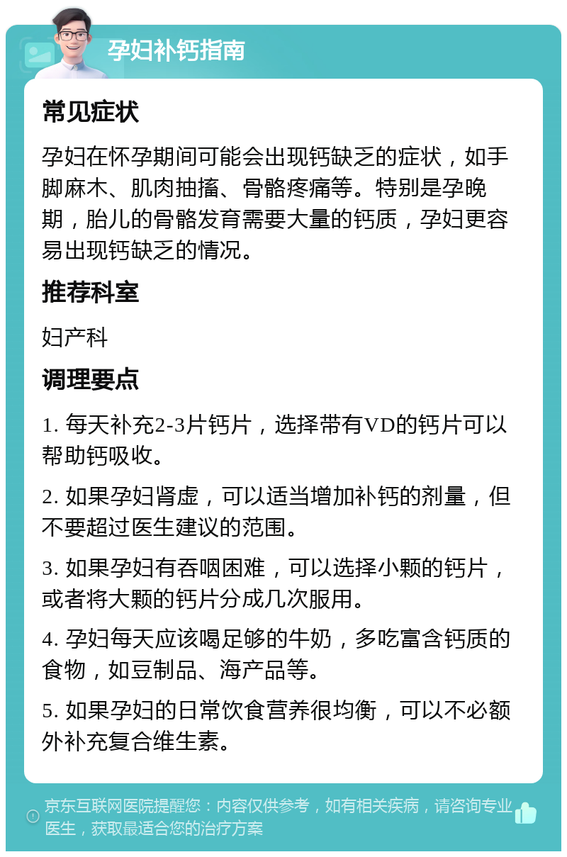 孕妇补钙指南 常见症状 孕妇在怀孕期间可能会出现钙缺乏的症状，如手脚麻木、肌肉抽搐、骨骼疼痛等。特别是孕晚期，胎儿的骨骼发育需要大量的钙质，孕妇更容易出现钙缺乏的情况。 推荐科室 妇产科 调理要点 1. 每天补充2-3片钙片，选择带有VD的钙片可以帮助钙吸收。 2. 如果孕妇肾虚，可以适当增加补钙的剂量，但不要超过医生建议的范围。 3. 如果孕妇有吞咽困难，可以选择小颗的钙片，或者将大颗的钙片分成几次服用。 4. 孕妇每天应该喝足够的牛奶，多吃富含钙质的食物，如豆制品、海产品等。 5. 如果孕妇的日常饮食营养很均衡，可以不必额外补充复合维生素。