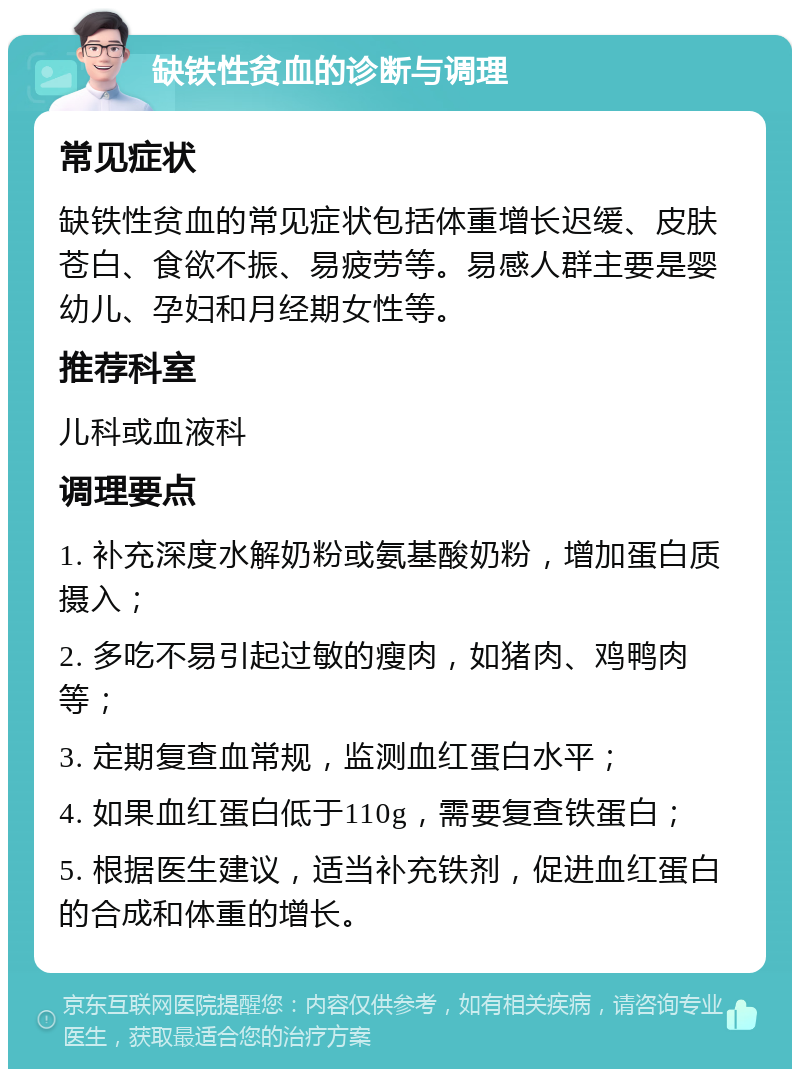 缺铁性贫血的诊断与调理 常见症状 缺铁性贫血的常见症状包括体重增长迟缓、皮肤苍白、食欲不振、易疲劳等。易感人群主要是婴幼儿、孕妇和月经期女性等。 推荐科室 儿科或血液科 调理要点 1. 补充深度水解奶粉或氨基酸奶粉，增加蛋白质摄入； 2. 多吃不易引起过敏的瘦肉，如猪肉、鸡鸭肉等； 3. 定期复查血常规，监测血红蛋白水平； 4. 如果血红蛋白低于110g，需要复查铁蛋白； 5. 根据医生建议，适当补充铁剂，促进血红蛋白的合成和体重的增长。