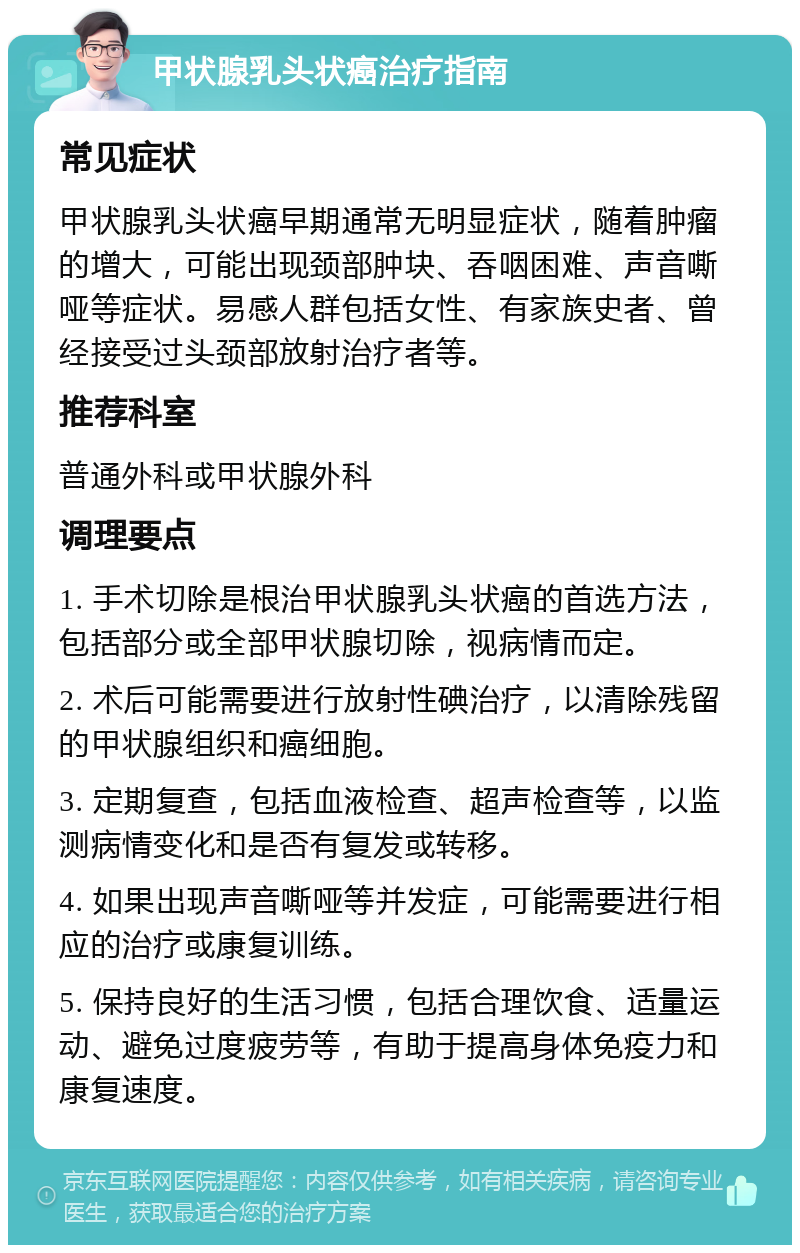 甲状腺乳头状癌治疗指南 常见症状 甲状腺乳头状癌早期通常无明显症状，随着肿瘤的增大，可能出现颈部肿块、吞咽困难、声音嘶哑等症状。易感人群包括女性、有家族史者、曾经接受过头颈部放射治疗者等。 推荐科室 普通外科或甲状腺外科 调理要点 1. 手术切除是根治甲状腺乳头状癌的首选方法，包括部分或全部甲状腺切除，视病情而定。 2. 术后可能需要进行放射性碘治疗，以清除残留的甲状腺组织和癌细胞。 3. 定期复查，包括血液检查、超声检查等，以监测病情变化和是否有复发或转移。 4. 如果出现声音嘶哑等并发症，可能需要进行相应的治疗或康复训练。 5. 保持良好的生活习惯，包括合理饮食、适量运动、避免过度疲劳等，有助于提高身体免疫力和康复速度。