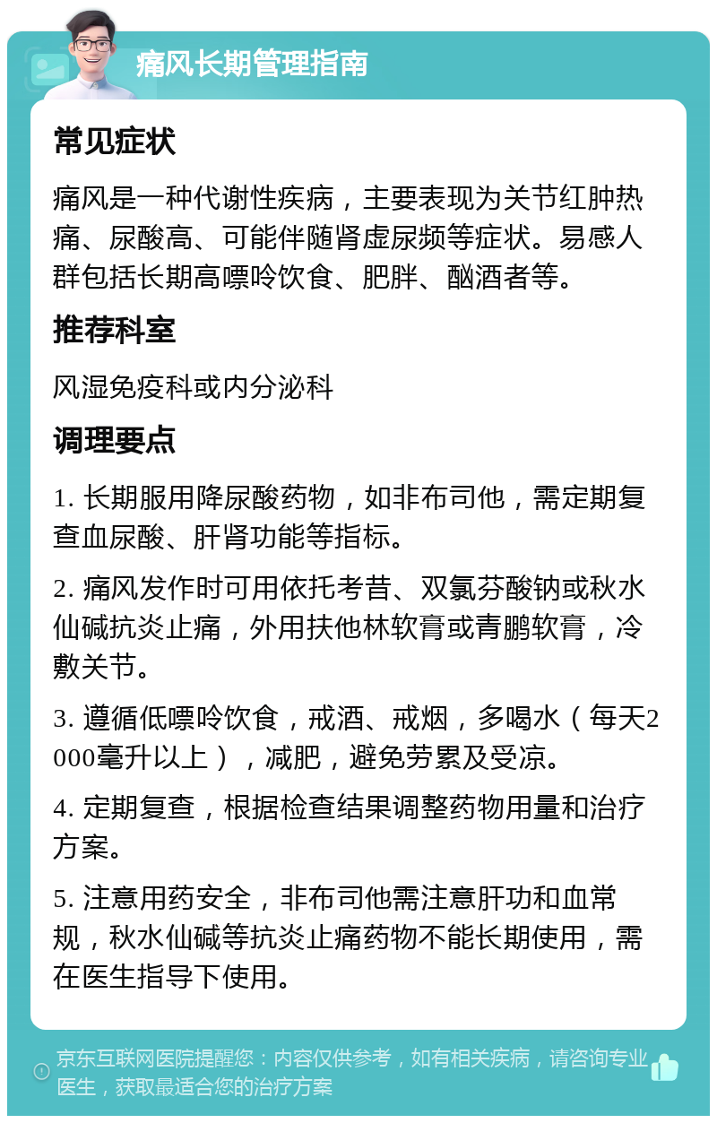 痛风长期管理指南 常见症状 痛风是一种代谢性疾病，主要表现为关节红肿热痛、尿酸高、可能伴随肾虚尿频等症状。易感人群包括长期高嘌呤饮食、肥胖、酗酒者等。 推荐科室 风湿免疫科或内分泌科 调理要点 1. 长期服用降尿酸药物，如非布司他，需定期复查血尿酸、肝肾功能等指标。 2. 痛风发作时可用依托考昔、双氯芬酸钠或秋水仙碱抗炎止痛，外用扶他林软膏或青鹏软膏，冷敷关节。 3. 遵循低嘌呤饮食，戒酒、戒烟，多喝水（每天2000毫升以上），减肥，避免劳累及受凉。 4. 定期复查，根据检查结果调整药物用量和治疗方案。 5. 注意用药安全，非布司他需注意肝功和血常规，秋水仙碱等抗炎止痛药物不能长期使用，需在医生指导下使用。