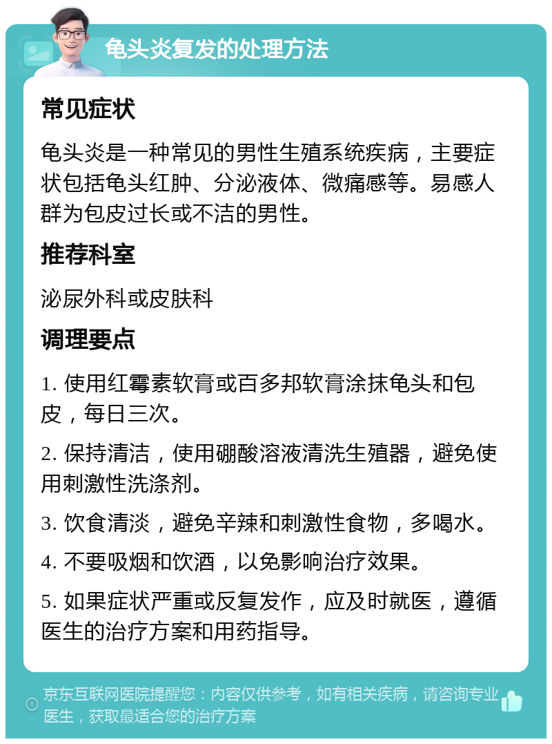 龟头炎复发的处理方法 常见症状 龟头炎是一种常见的男性生殖系统疾病，主要症状包括龟头红肿、分泌液体、微痛感等。易感人群为包皮过长或不洁的男性。 推荐科室 泌尿外科或皮肤科 调理要点 1. 使用红霉素软膏或百多邦软膏涂抹龟头和包皮，每日三次。 2. 保持清洁，使用硼酸溶液清洗生殖器，避免使用刺激性洗涤剂。 3. 饮食清淡，避免辛辣和刺激性食物，多喝水。 4. 不要吸烟和饮酒，以免影响治疗效果。 5. 如果症状严重或反复发作，应及时就医，遵循医生的治疗方案和用药指导。