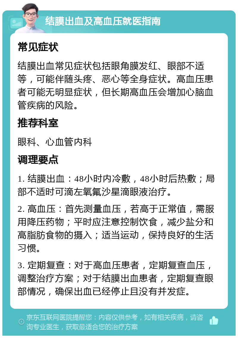 结膜出血及高血压就医指南 常见症状 结膜出血常见症状包括眼角膜发红、眼部不适等，可能伴随头疼、恶心等全身症状。高血压患者可能无明显症状，但长期高血压会增加心脑血管疾病的风险。 推荐科室 眼科、心血管内科 调理要点 1. 结膜出血：48小时内冷敷，48小时后热敷；局部不适时可滴左氧氟沙星滴眼液治疗。 2. 高血压：首先测量血压，若高于正常值，需服用降压药物；平时应注意控制饮食，减少盐分和高脂肪食物的摄入；适当运动，保持良好的生活习惯。 3. 定期复查：对于高血压患者，定期复查血压，调整治疗方案；对于结膜出血患者，定期复查眼部情况，确保出血已经停止且没有并发症。