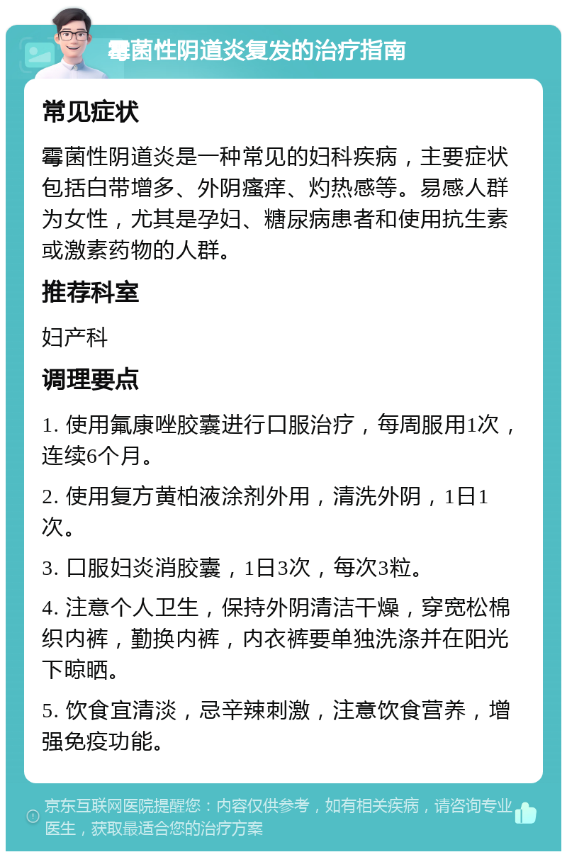 霉菌性阴道炎复发的治疗指南 常见症状 霉菌性阴道炎是一种常见的妇科疾病，主要症状包括白带增多、外阴瘙痒、灼热感等。易感人群为女性，尤其是孕妇、糖尿病患者和使用抗生素或激素药物的人群。 推荐科室 妇产科 调理要点 1. 使用氟康唑胶囊进行口服治疗，每周服用1次，连续6个月。 2. 使用复方黄柏液涂剂外用，清洗外阴，1日1次。 3. 口服妇炎消胶囊，1日3次，每次3粒。 4. 注意个人卫生，保持外阴清洁干燥，穿宽松棉织内裤，勤换内裤，内衣裤要单独洗涤并在阳光下晾晒。 5. 饮食宜清淡，忌辛辣刺激，注意饮食营养，增强免疫功能。