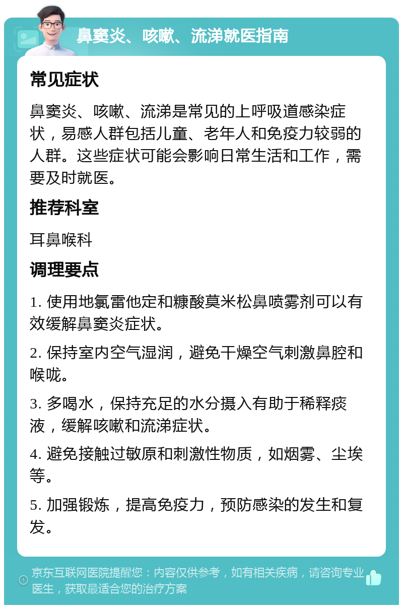 鼻窦炎、咳嗽、流涕就医指南 常见症状 鼻窦炎、咳嗽、流涕是常见的上呼吸道感染症状，易感人群包括儿童、老年人和免疫力较弱的人群。这些症状可能会影响日常生活和工作，需要及时就医。 推荐科室 耳鼻喉科 调理要点 1. 使用地氯雷他定和糠酸莫米松鼻喷雾剂可以有效缓解鼻窦炎症状。 2. 保持室内空气湿润，避免干燥空气刺激鼻腔和喉咙。 3. 多喝水，保持充足的水分摄入有助于稀释痰液，缓解咳嗽和流涕症状。 4. 避免接触过敏原和刺激性物质，如烟雾、尘埃等。 5. 加强锻炼，提高免疫力，预防感染的发生和复发。