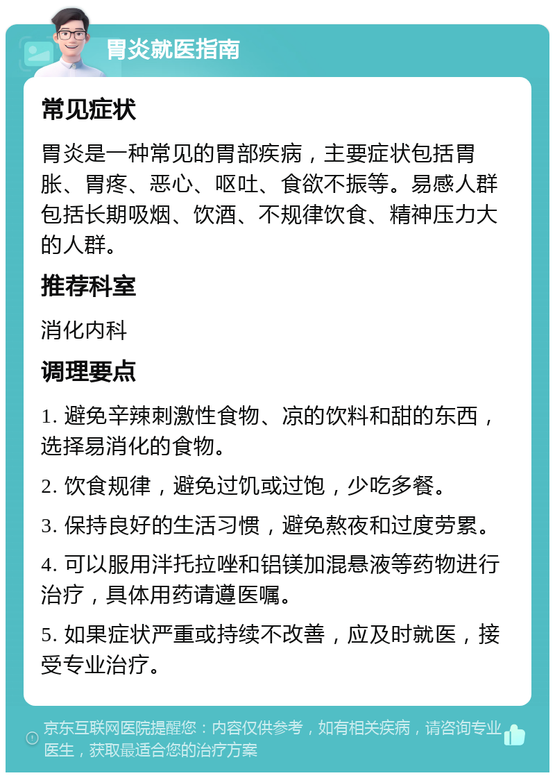 胃炎就医指南 常见症状 胃炎是一种常见的胃部疾病，主要症状包括胃胀、胃疼、恶心、呕吐、食欲不振等。易感人群包括长期吸烟、饮酒、不规律饮食、精神压力大的人群。 推荐科室 消化内科 调理要点 1. 避免辛辣刺激性食物、凉的饮料和甜的东西，选择易消化的食物。 2. 饮食规律，避免过饥或过饱，少吃多餐。 3. 保持良好的生活习惯，避免熬夜和过度劳累。 4. 可以服用泮托拉唑和铝镁加混悬液等药物进行治疗，具体用药请遵医嘱。 5. 如果症状严重或持续不改善，应及时就医，接受专业治疗。