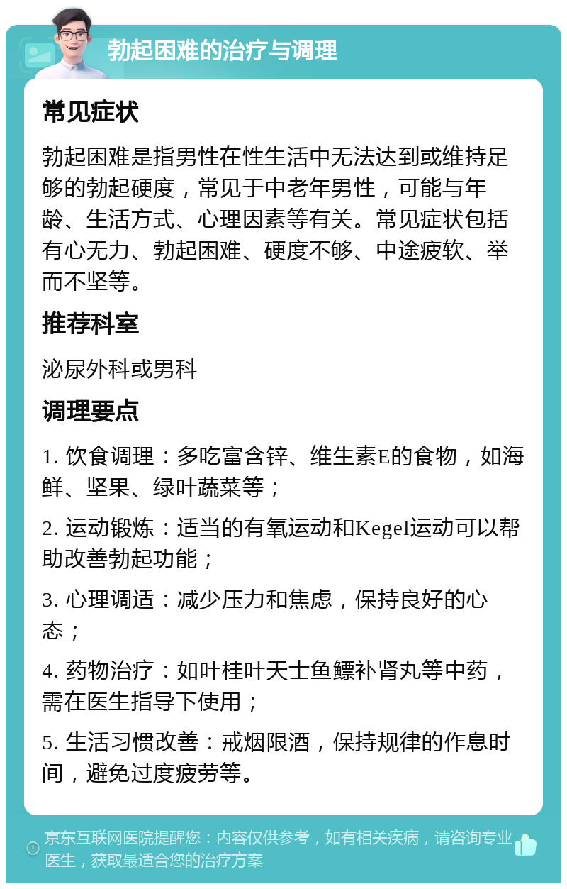 勃起困难的治疗与调理 常见症状 勃起困难是指男性在性生活中无法达到或维持足够的勃起硬度，常见于中老年男性，可能与年龄、生活方式、心理因素等有关。常见症状包括有心无力、勃起困难、硬度不够、中途疲软、举而不坚等。 推荐科室 泌尿外科或男科 调理要点 1. 饮食调理：多吃富含锌、维生素E的食物，如海鲜、坚果、绿叶蔬菜等； 2. 运动锻炼：适当的有氧运动和Kegel运动可以帮助改善勃起功能； 3. 心理调适：减少压力和焦虑，保持良好的心态； 4. 药物治疗：如叶桂叶天士鱼鳔补肾丸等中药，需在医生指导下使用； 5. 生活习惯改善：戒烟限酒，保持规律的作息时间，避免过度疲劳等。