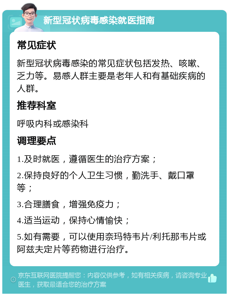 新型冠状病毒感染就医指南 常见症状 新型冠状病毒感染的常见症状包括发热、咳嗽、乏力等。易感人群主要是老年人和有基础疾病的人群。 推荐科室 呼吸内科或感染科 调理要点 1.及时就医，遵循医生的治疗方案； 2.保持良好的个人卫生习惯，勤洗手、戴口罩等； 3.合理膳食，增强免疫力； 4.适当运动，保持心情愉快； 5.如有需要，可以使用奈玛特韦片/利托那韦片或阿兹夫定片等药物进行治疗。