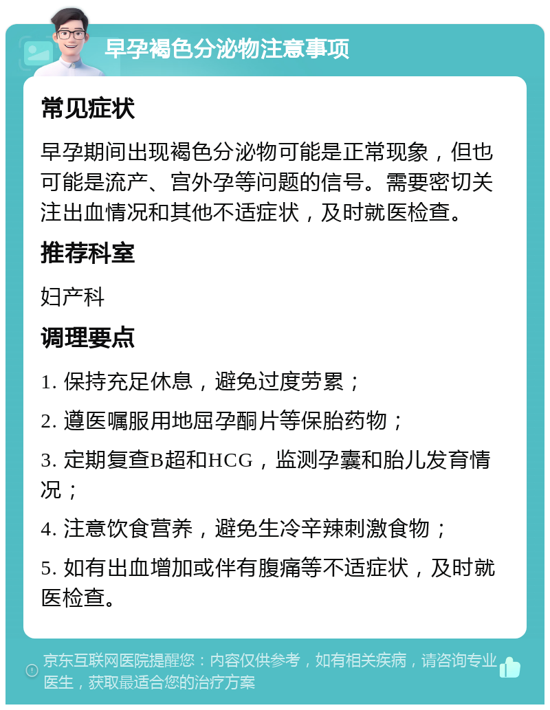 早孕褐色分泌物注意事项 常见症状 早孕期间出现褐色分泌物可能是正常现象，但也可能是流产、宫外孕等问题的信号。需要密切关注出血情况和其他不适症状，及时就医检查。 推荐科室 妇产科 调理要点 1. 保持充足休息，避免过度劳累； 2. 遵医嘱服用地屈孕酮片等保胎药物； 3. 定期复查B超和HCG，监测孕囊和胎儿发育情况； 4. 注意饮食营养，避免生冷辛辣刺激食物； 5. 如有出血增加或伴有腹痛等不适症状，及时就医检查。