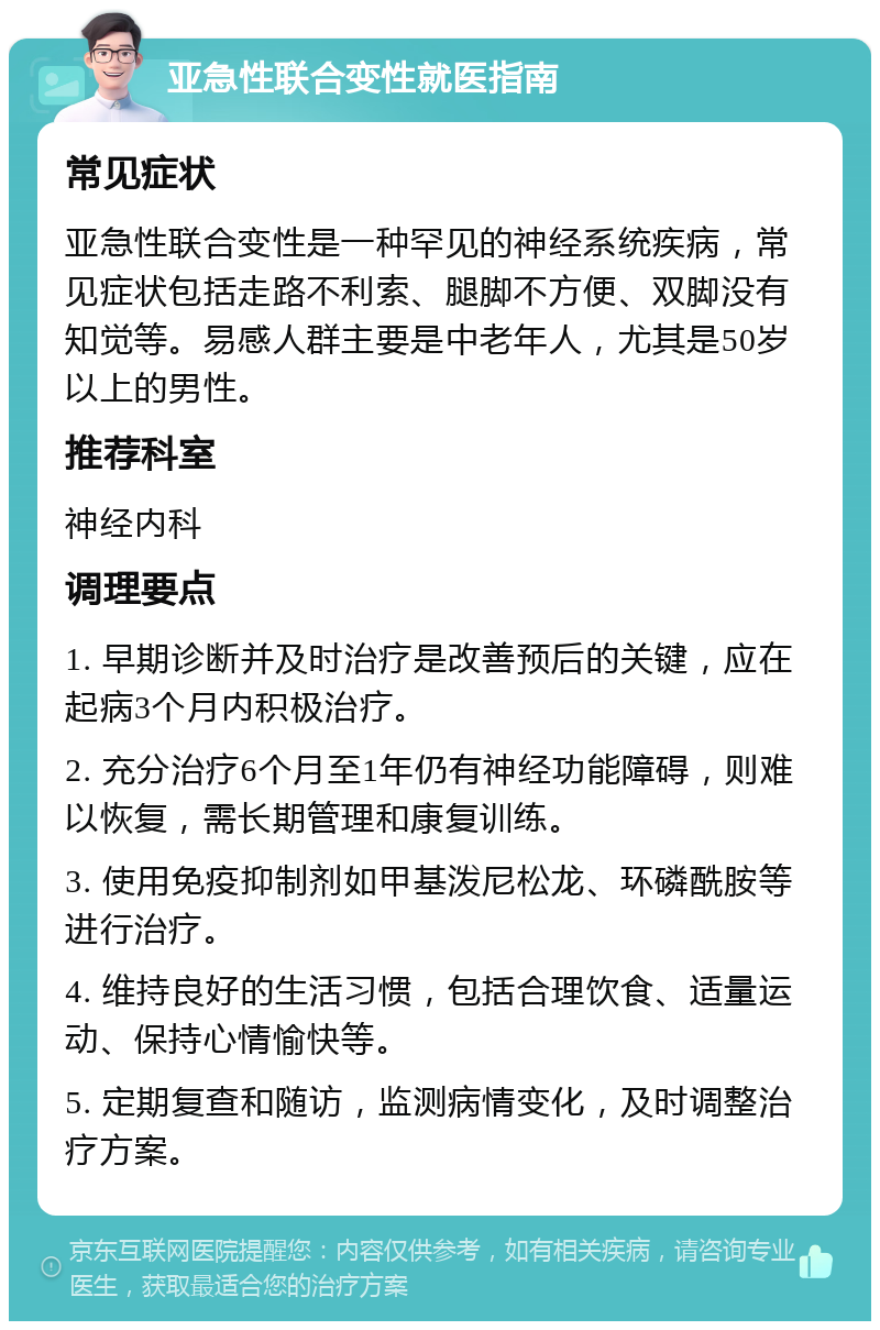 亚急性联合变性就医指南 常见症状 亚急性联合变性是一种罕见的神经系统疾病，常见症状包括走路不利索、腿脚不方便、双脚没有知觉等。易感人群主要是中老年人，尤其是50岁以上的男性。 推荐科室 神经内科 调理要点 1. 早期诊断并及时治疗是改善预后的关键，应在起病3个月内积极治疗。 2. 充分治疗6个月至1年仍有神经功能障碍，则难以恢复，需长期管理和康复训练。 3. 使用免疫抑制剂如甲基泼尼松龙、环磷酰胺等进行治疗。 4. 维持良好的生活习惯，包括合理饮食、适量运动、保持心情愉快等。 5. 定期复查和随访，监测病情变化，及时调整治疗方案。